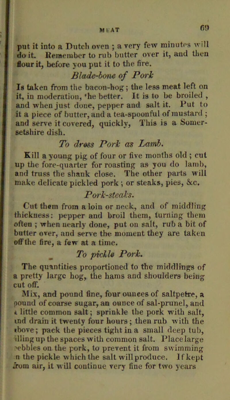 MtAT put it into a Dutcli oven ; a very few minutes will do it. Remember to rub butter over it, and then Sour it, before you put it to the fire. Blade-bone of Pwh Is taken from tlie bacon-hoj?; the less meat left on it, in moderatiou, *he better. It is to be broiled , and when just done, pepper and salt it. Put to it a piece of butter, and a tea-spoonful of mustard ; and serve it covered, quickly. This is a Somer- setshire dish. To dress Pori as Lamb. Kill a young pig of four or five months old ; cut up the fore-quarter for roasting as you do lamb, and truss the shank close. The other parts will make delicate pickled pork ; or steaks, pies, &c. Pork-steals. Cut them from a loin or neck, and of middling thickness: pepper and broil them, turning them often ; when nearly done, put on salt, rub a bit of butter over, and serve the moment they are taken off the fire, a few at a time. To pickle Pork. The quantities proportioned to the middlings of a pretty large hog, the hams and shoulders being cut off. Mix, and pound fine, four ounces of saltpetre, a pound of coarse sugar, an ounce of sal-prunel, and * little common salt; sprinkle the pork with salt, ind drain it twenty four hours; then rub with the tbove; pack the pieces tight in a small deep tub, illing up the spaces with common salt. Place large ■•ebbles on the pork, to prevent it from swimming n the pickle which the salt willprotluce. If kept irom air, it w ill continue very fine for two years