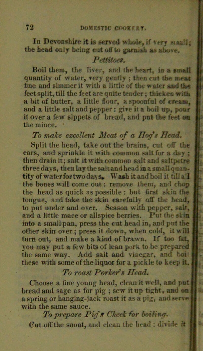 In Devonshirff it is «tvm1 wholr, if »«-rjr v . .'I; the bead only being ciitotf'iu gartuidi Pctdtoer. Boil there, the liver, and the heart, io a fmaS quantity of water, very gently ; th*-n *^ut the loeat line and gimmer it with a little of the water ai>d tbe feet split, till the feet are qnite tender; thkkeo whij a bit of butter, a little flour, a spoonful of < r<a>u, and a little salt and pepper: give it a boil up, pour it over a few gippets of bread, and pot the feet <« the mince. To malce excellent Meat of a Ilofs Head. Split the head, take out the brains, cut ••ff the ears, and sprinkle it with oomreon salt for a day ; then drain it; salt it with coinreon gait and saltpetre th ree days, then lay tlie salt and head in a gmall qirio- tity of water for two day s. Wash it and boil it till a 1 the bones w ill come out: remove them, and daip the head as quick as possible : but first skin the tongue, and take the skin carefully aflT the head, to put under and over. Season with pepper, salt, and a little mace or allspice berries. Put the si in into a small pan, press the cut head in, and put the other skin over; press it down, when cold, it will turn out, and make a kind of brawn. If too fet, you may put a few bits of lean p«irh to be prepared the same way. Add salt and vinegar, and boi ; these with some of the liquor for a pickle to keep H, To roast Porter’s Head. Choose a fine young head, clean it w<dl, and pot bread and sage as for pig ; sew it up tight, and **n a spring or banging-jack roast it as a pig, and sen e witii the same sauce. To prepare Pig’s Cheek for boiling. Clit ofl’tlie snout, and clean the head : div ide H