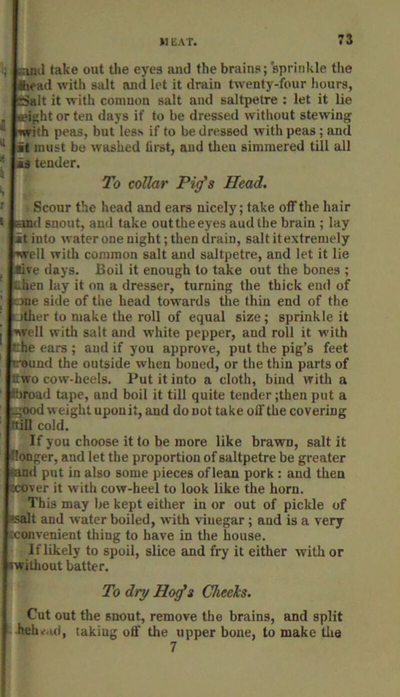 ; suiJ take out the eyes and the brains; sprinkle the fcead with salt and let it drain twenty-four hours, rSalt it with coniuon salt and saltpetre : let it lie , a?ight or ten days if to be dressed without stewing flrfith peas, but less if to be dressed with peas; and “ it must bo washed liret, and then simmered till all * is tender. ^ To collar Pi^s Head. ' Scour the head and ears nicely; take off the hair I and snout, and take out the eyes audthe brain ; lay it into water one night; then drain, salt it extremely ■»well with common salt and saltpetre, and let it lie j tive days. Boil it enough to take out the bones ; tihen lay it on a dresser, turning the thick end of I one side of the head towards the thin end of the utiier to make the roll of equal size; sprinkle it j well with salt and white pepper, and roll it with the ears ; and if you approve, put the pig’s feet irsund the outside when boned, or the thin parts of Cwo cow-heels. Put it into a cloth, bind with a 8>road tape, and boil it till quite tender ;then put a Lgood weight upouit, and do not take off the covering (till cold. If you choose it to be more like brawn, salt it Bonger, and let the proportion of saltpetre be greater land put in also some pieces of lean pork : and then (cover it with cow-heel to look like the horn. This may be kept either in or out of pickle of Fsalt and water boiled, with vinegar ; and is a very (convenient tiling to have in the house. If likely to spoil, slice and fry it either with or •witliout batter. To dry Ho^s Cheels. Cut out the snout, remove the brains, and split hehv.ul, taking off the upper bone, to make the 7