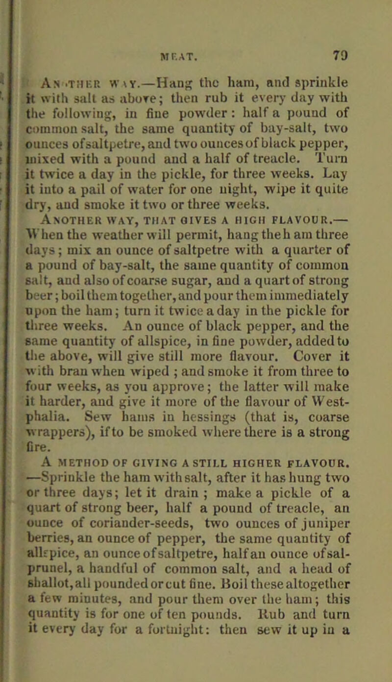 An .ther wky.—Hang the hara, and sprinkle it with salt as abore; then rub it every day with the following, in fine powder : half a pound of common salt, the same quantity of bay-salt, two ounces ofsaltpetre, and two ounces of black pepper, mixed with a pound and a half of treacle. Turn it twice a day in the pickle, for three weeks. Lay it into a pail of water for one night, wipe it quite dry, and smoke it two or three weeks. Another way, that gives a high flavour.— AVhen the weather will permit, hang theb am three days; mix an ounce of saltpetre with a quarter of a pound of bay-salt, the same quantity of common salt, and also of coarse sugar, and a quart of strong beer; boil them together, and pour them immediately upon the ham; turn it twice a day in the pickle for three weeks. An ounce of black pepper, and the same quantity of allspice, in fine powder, added to the above, will give still more flavour. Cover it w ith bran when wiped ; and smoke it from three to four weeks, as you approve; the latter will make it harder, and give it more of tlie flavour of West- phalia. Sew hams in hessings (that is, coarse wrappers), if to be smoked where there is a strong fire. A METHOD OF GIVING A STILL HIGHER FLAVOUR. —Sprinkle the ham with salt, after it has hung two or three days; let it drain; make a pickle of a quart of strong beer, half a pound of treacle, an ounce of coriander-seeds, two ounces of juniper berries, an ounce of pepper, the same quantity of alkpice, an ounce ofsaltpetre, half an ounce ofsal- prunel, a handful of common salt, and a head of shallot, all pounded orcut fine. Boil these altogether a few minutes, .and pour them over the ham; this quantity is for one of ten pounds. Hub and turn it every day for a fortnight: then sew it up in a