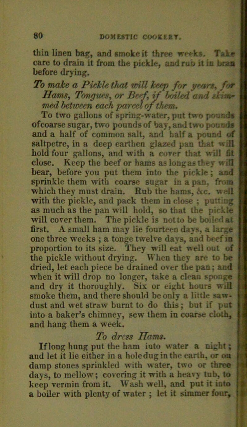 thia linen bag, and smoke it three weeks. Take ! care to drain it from the pickle, and rub it in btxa * before drying. | To make a Pickle that teill keep for ycart, for Ham, Tongues, or Beef, jf lj>Akd and skins- med hkween eaah parcel ofthem. To two gallons of spring-water, put two poundn of coarse sugar, two pounds of bay, and two poumto and a half of common salt, and half a pound of saltpetre, in a deep earthen glazed pan that will hold four gallons, and with a corer that will fit close. Keep the beef or hams as longasthey will I Lear, before you put them into the pickle; and ] S]irinkle them with coarse sugar in a pan, from I which they must drain. Rub the hams, flee, well I with the pickle, and pack them in close ; putting I as much as the pan will hold, so that the pickle I will cover them. The pickle is not to be boiled nl I first. A small ham may lie fourteen days, a large I one three weeks ; a tonge twelve days, and beef in I proportion to its size. They will eat well out of I the pickle without drying. When they are to be I dried, let each piece be drained over the pan; and I when it will drop no longer, take a clean spmige 1 and dry it thoroughly. Six or eight hours will I smoke them, and there should be only a little saw- I dust and wet straw burnt to do this; but if put | into a baker’s chimney, sew them in coarse cloth, and hang them a week. To dress Hams. If long hung put the ham into water a night; and let it lie either in a holeduginthe earth, or ou damp stones sprinkled with water, two or three days, to mellow; covering it with a heavy tub, to keep vermin from it. W’ash well, and put it into a boiler with plenty of water ; let it simmer four.