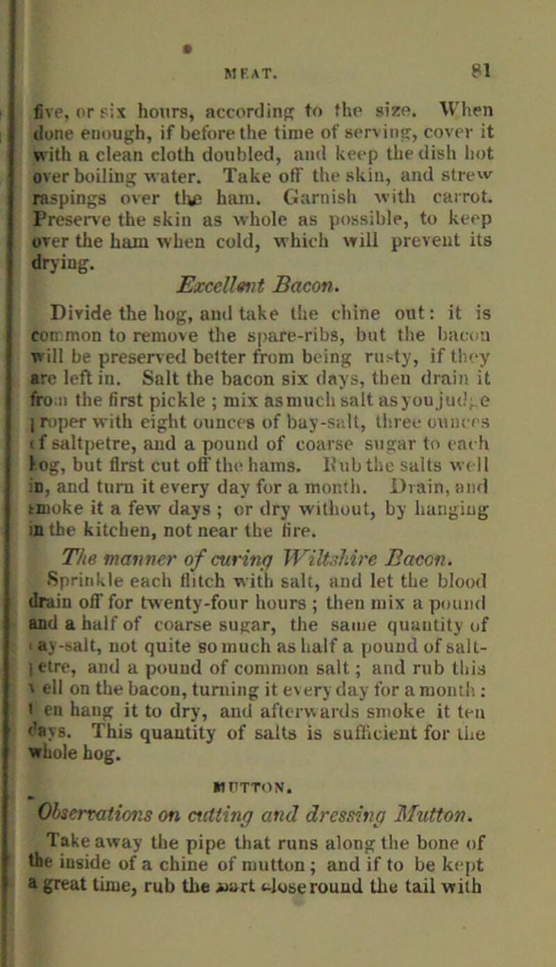 live, or six hours, according to the size. When (lone enough, if before the time of serving, cover it with n clean cloth doubled, and keep the dish hot overboiling water. Take otf the skin, and strew raspings over tiu) ham. Garnish with carrot. Preserve the skin as whole as possible, to keep over the ham when cold, which will prevent its drjiug. Excell«nt Bacon. Divide the hog, and take the chine out: it is common to remove the spare-ribs, but tlie bac(.a will be preserved bolter from being rusty, if they are left in. Salt the bacon six days, then drain it fro.n the first pickle ; mix asmuch salt asyou jud; e I roper with eight ounces of bay-salt, three ouiiees if saltpetre, and a pound of coarse sugar to each log, but first cut off till' hams. Hub the salts well in, and turn it every day for a month, ilrain, and tmoke it a few days ; or dry without, by hanging in the kitchen, not near the fire. The manner of curing Wiltshire Bacon. Sprinkle each tlitch with salt, and let the blood drain off for twenty-four hours ; then mix a pound and a half of coarse sugar, the same quantity of ay-salt, not quite bo much as half a pound of salt- i etre, and a pound of common salt; and rub this V ell on the bacon, turning it every day for a month ; I en hang it to dry, and afterw ards smoke it tea days. This quantity of salts is suflicieut for the whole hog. MUTTON. Observations on cutting and dressing Mutton. Take away the pipe that runs along the bone of the inside of a chine of mutton; and if to be kept a great time, rub the «art v^loseround the tail with