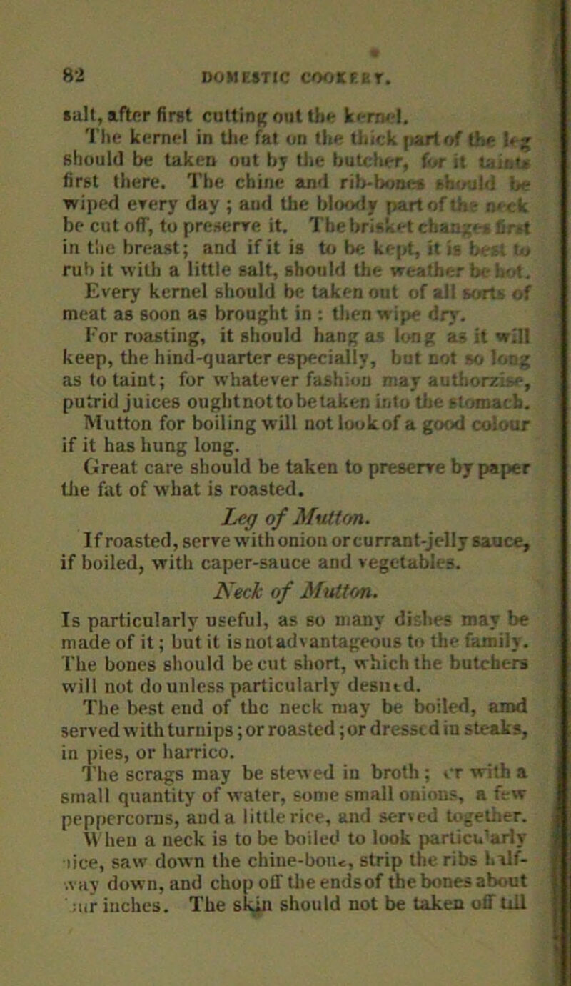 salt, after first cuttinf; out Ui»- ki-rru-l, 'I’lie kernel in tlie fat on the tlntk (>airtof the lejf should be taken out by the butcher, f»r it laitu first there. The chine and ritebones sht/uld fie wiped erery day ; and the bloody partofthir m ck be cut off, to presenre it. ThebriskH chanzes firit in the brea.st; and if it is to be kept, it is best to rub it with a little salt, should the weather bt-hM. Every kernel should be taken out of all sorts of meat as soon as brouf'ht in ; then wipe dry. For roasting, it should hang as long as it will keep, tlie hind-quarter especially, but not so long as to taint; for whatever fashion may autliorzise, putrid juices ouglitnottobetaken into the stomach. Mutton for boiling will not look of a good colour if it has hung long. Great care should be taken to preserve by paper tlie fat of what is roasted. Leg of Mutton. If roasted, serve with onion orcurrant-Jelly sauce, if boiled, with caper-sauce and vegetables. Neck of Mutton. Is particularly useful, as so many dishes may be made of it; but it is not advantageous to the family. The bones should be cut short, which the butchers will not do unless particularly desiiid. The best end of the neck may be boiled, amd served with turnips; or roasted; or dressed in steaks, in pies, or harrico. The scrags may be stewed in broth ; cr with a small quantity of water, some small onions, a few peppercorns, and a little rice, and sened togetiier. \\ hen a neck is to be boiled to look pariicu’arly lice, saw down the chine-bon<, strip the ribs hvlf- .vay down, and chop off tlie endsof the bones about ;iir inches. The sk,jn should not be taken off till