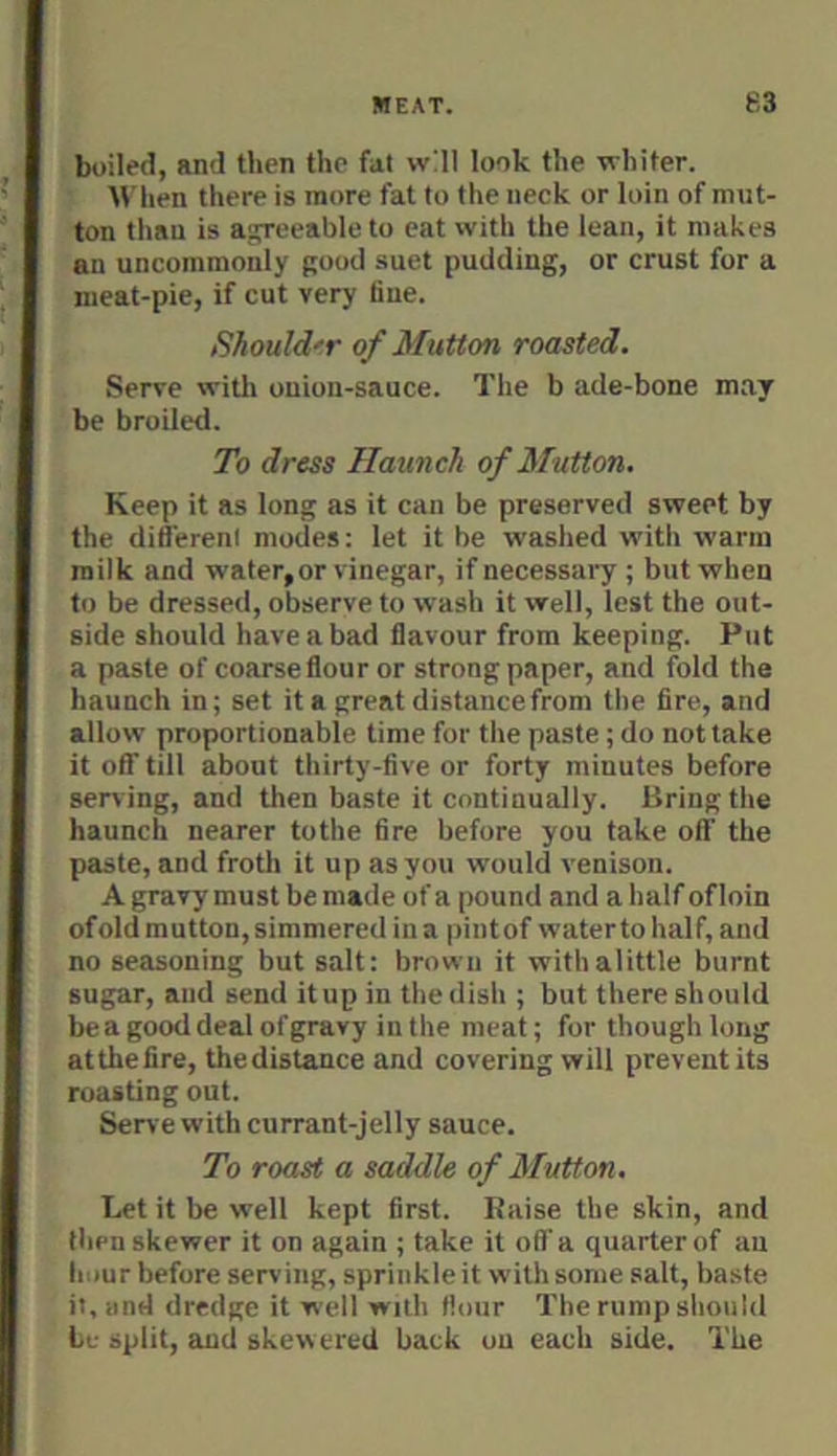 boiled, and then the fat will look the whiter. When there is more fat to the neck or loin of mut- ton than is agreeable to eat with the lean, it makes an uncommonly good suet pudding, or crust for a meat-pie, if cut very fine. Should'r of Mutton roasted. Serve witli onion-sauce. The b ade-bone may be broiled. To dress Haunch of Mutton. Keep it as long as it can be preserved sweet by the different modes: let it be washed with warm milk and water,or vinegar, if necessary ; but when to be dressed, observe to wash it well, lest the out- side should have a bad flavour from keeping. Put a paste of coarse flour or strong paper, and fold the haunch in; set it a great distance from the fire, and allow proportionable time for the paste; do not take it off till about thirty-five or forty minutes before serving, and then baste it continually. Bring the haunch nearer tothe fire before you take off the paste, and froth it up as you would venison. A gravy must be made of a pound and a half ofloin of old mutton, simmered in a pint of waterto half, and no seasoning but salt: brown it witbalittle burnt sugar, and send it up in the dish ; but there should beagooddealofgravy inthe meat; for though long atthefire, thedistance and covering will prevent its roasting out. Serve with currant-jelly sauce. To roast a saddle of Mutton. Let it be well kept first, liaise the skin, and then skewer it on again ; take it off a quarter of an hour before serving, sprinkle it with some salt, baste it, and dredge it well with flour The rump should be split, and skewered back on each side. The