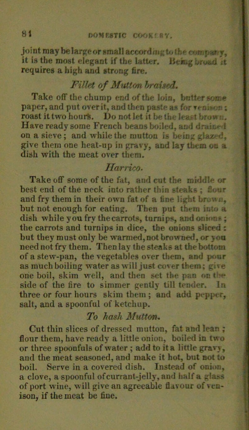 81 noMMTrc c(kjk-ry. joint may be large or amall accordmi; U< the j^ariT, it is the most elegant if the latter. Hekig broad jt requires a high and strong fire. Fillet of MtUton hraiund. Take off the chump end of the loin, butter son.e paper, and put overit, and then paste as for »enie<.-n: roast it two hours. Do not let it be the leaf t bro«i;. Have ready some French beans boiled, and draio«-d on a sieve ; and while the mutton is being glaaied, give them one heat-up in gravy, and lay them on a dish with the meat over them. llarrico. Take off some of the fat, and cut the middle or best end of the neck into rather thin steaks ; flour and fry them in their own fat of a fine light bruwii, but not enough for eating. Then put them into a dish while you fry thecarrots, turnips, and onions ; the carrots and turnips in dice, the onions sliced : but they must only be wanned, not browned, or you need not fry them. Then lay the steaks at the bottom of a stew-pan, the vegetables over them, and pr<ur as much boiling wateras will just cover them; give one boil, skim well, and tlien set the pan on «'>» side of the fire to simmer gently till tender. In three or four hours skim them ; and add pepper, salt, and a spoonful of ketchup. To hash Mutton. Cut thin slices of dressed mutton, fat and lean ; flour them, have ready a little onion, boiled in two or three spoonfuls of water ; add to it a little gravy, and the meat seasoned, and make it hot, but sot to boil. Serve in a covered dish. Instead of onion, a clove, a spoonful of currant-jelly, and half a glass of port wine, will give an agreeable flavour of ven- ison. if the meat be fine.