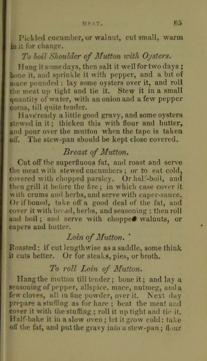 I’it kled cucumber, or walnut, cut sniiill, warm iu it for chnn5;e. To boil Shoulder of Mutton loith Oj/stcrs. Hang it some days, then salt it well for two days ; bone it, and sprinkle it with pepper, and a bit of mace pounded : lay some oysters over it, and roll the meat up tight and tie it. Stew it in a small quantity of water, with an onion and a few pepper corns, till quite tender. H ai e'ready a little good gravy, and some oystens stewed in it; thicken this with flour and butter, and pour over tlie mutton when the tape is taken olf. The slew-pan should be kept close covered. Breast of Mutton. Cut off the superfluous fat, and roast and serve the meat w ith stewed cucumbers; or to eat cold, covered with chopped parsley. Or hall-boil, and then grill it before the fire; in which case cover it with crums ami herbs, and serve with caper-sauce. Or if boned, take off a good deal of the fat, and cover it with bread, herbs, and seasoning ; then roll and boil; ami serve with choppe# walnuts, or capers and butter. Loin of Mutton. Roasted; if cut lengthwise as a saddle, some think it cuts better. Or for steaks, pies, or broth. To roll Loin of Mutton. Hangthe mutton till tender; bone it; and lay a seasoning of pepper, allspice, mace, nutmeg, and a few cloves, all iu fine powder, over it. Next day prepare a stuffing as for hare ; beat the meat and cover it with tiiestufling ; roll it up tight and tie it. Half-bake it iu a slow oven ; let it grow cold: take off the fat, and put the gravy into a slew-pan; fl.iur