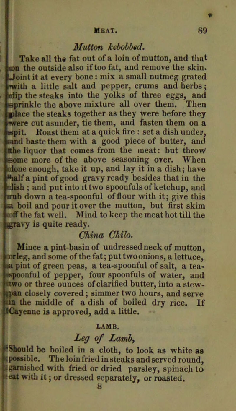 1* Mutton kvbohbtd. Take all the fat out of a loin of mutton, and that , BXi the outside also if too fat, and remove the skin. Joint it at every bone: mix a small nutmeg grated nfitli a little salt and pepper, crums and herbs; . dip tlie steaks into tlie yolks of three eggs, and sprinkle the above mixture all over them. Then |)lace the steaks together as they vrere before tliey swere cut asunder, tie them, and fasten them on a spit. Roast them at a quick fire : set a dish under, and baste them with a good piece of butter, and Khe liquor that comes from the meat: but throw some more of the above seasoning over. When done enough, take it up, and lay it in a dish; have ■half a pint of good gravy ready besides that in the dish ; and put into it two spoonfuls of ketchup, and irub down a tea-spoonful offiour with it; give this a boil and pour it over the mutton, but first skim luff the fat well. M ind to keep the meat hot till the Igravy is quite ready. China Chilo. Mince a pint-basin of undressed neck of mutton, cnrleg, and some of the fat; put two onions, a lettuce, ia pint of green peas, a tea-spoonful of salt, a tea- ispoonful of pepper, four spoonfuls of water, and nwo or three ounces of clarified butter, into a slew- ipan closely covered; simmer two hours, and serve tin the middle of a dish of boiled dry rice. If ICayenne is approved, add a little. LAMB. Leg of Lamb, ^Should be boiled in a cloth, to look as white aa ipOBsible. The loin fried in steaks and served round, igamished with fried or dried parsley, spinach to ceat with it; or dressed separately, or roasted. 8