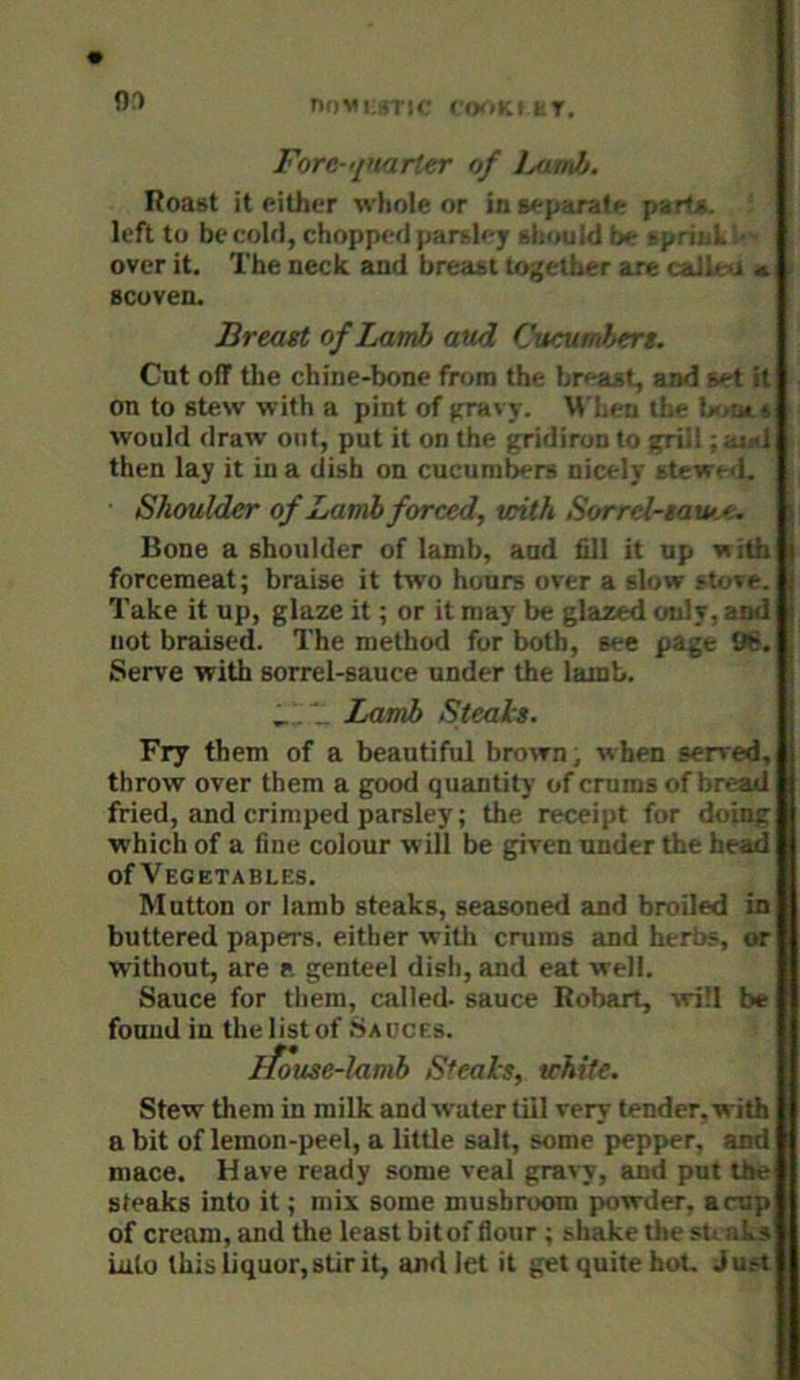 i Fore-'/narter of JmkJj. Roast it either wliole or in separate parts, left to becoUl, chopped parsley shouid ix tpriid, • over it. The neck and breast to-^ether axe caJleO a . scoven. Breast of Lamb aud Cucumbers. Cut off tlie chine-bone from the breast, and get it on to stew with a pint of (HTivy. M'lien the Ifron would draw out, put it on the gridiron to grill; aisd then lay it in a dish on cucumbers nicely stewed. Shoulder of Lamb forced, with Sorrel-sau>-<. i Bone a shoulder of lamb, aud fill it up withH forcemeat; braise it two hours over a stow sUrve. Take it up, glaze it; or it may be glazed only, and not braised. The method for both, see page 9b. Serve with sorrel-sauce under the lamb. _,Lamb Steals. Fry them of a beautiful brown, when served, throw over them a good quantity of crums of bread fried, and crimped parsley; the receipt for doing which of a fine colour will be given under the head of Vegetables. Mutton or lamb steaks, seasoned and broiled in buttered papers, either with crums and herbs, or without, are a genteel dish, and eat well. Sauce for them, called, sauce Robart, will be found in the list of Sauces. ifouse-lamb Steals, white. Stew them in milk and water tiil very tender, with a bit of lemon-peel, a little salt, some pepper, and mace. Have ready some veal gravy, and put the steaks into it; mix some mushroom powder, a cup of cream, and the least bitof flour ; shake the sU aLs iiilo this liquor,stir it, and let it get quite boU Just