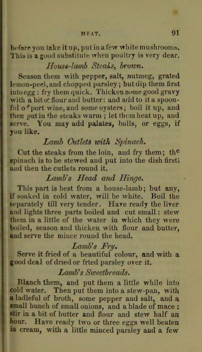 before you take it up, put in afew white mushroonib. This is ajKoil substitute when poultry is very dear. Housa-lamb Steals, brotm. Season them with pepper, salt, nutmeg, grated lemon-peel, and chopped parsley; but dip tliem first into egg: fry them quick. Thicken some good gravy witli a bit ot flour and butter: and add to it a spoon- ful o'port wine, and some oysters; boil it up, and then put in the steaks warm ; let them heat up, and serve. You may add palates, bulls, or eggs, if you like. jMtnb Cutlets with SiAnach. Cut the steaks from the loin, aud fry them; th® spinach is to be stewed and put into the dish first; and then the cutlets round it. Lamb’s Head and Hinge. This part is best from a house-lamb; but any, if soaked in cold water, will be white. Boil the separately till very tender. Have ready the liver and lights three parts boiled and cut small: stew them in a little of the water in which they were boiled, season and thicken with flour and butter, and serve the mince round the head. Lamb’s Fry. Serve it fried of a beautiful colour, and with a good deal of dried or fried parsley over it. Lamb’s Sweetbreads. Blanch them, and put them a little while into cold water. Then put them into a stew-pan, with a ladleful of broth, some pepper and salt, and a small bunch of small onions, and a blade of mace: stir in a bit of butter and flour and stew half an hour. Have ready two or three eggs well beaten in cream, witli a little minced parsley aud a few