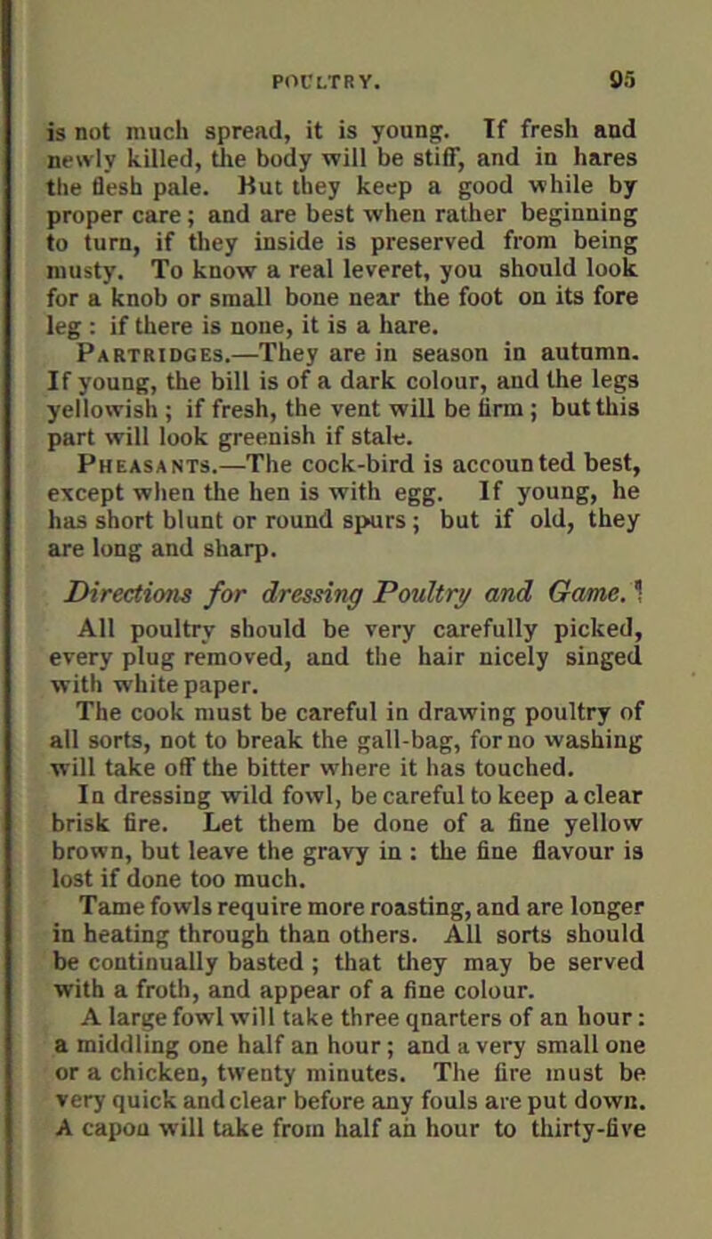 is not much spread, it is young. If fresh and newly killed, tJie body will be stiff, and in hares the 6esh pale. But they keep a good while by proper care; and are best when rather beginning to turn, if they inside is preserved from being musty. To know a real leveret, you should look for a knob or small bone near the foot on its fore leg : if there is none, it is a hare. Partridges.—They are in season in autumn. If young, the bill is of a dark colour, and the legs yellowish ; if fresh, the vent will be firm; but this part will look greenish if stale. Pheasants.—The cock-bird is accounted best, except when the hen is with egg. If young, he has short blunt or round spurs ; but if old, they are long and sharp. Directions for dressing Poultry and Game. 1 All poultry should be very carefully picked, every plug removed, and the hair nicely singed with whitepaper. The cook must be careful in drawing poultry of all sorts, not to break the gall-bag, for no washing will take off the bitter where it has touched. In dressing wild fowl, be careful to keep a clear brisk fire. Let them be done of a fine yellow brown, but leave the gravy in : the fine flavour is lost if done too much. Tame fowls require more roasting, and are longer in heating through than others. All sorts should be continually basted ; that tliey may be served with a froth, and appear of a fine colour. A large fowl will take three quarters of an hour: a middling one half an hour; and a very small one or a chicken, twenty minutes. The fire must be very quick and clear before any fouls are put down. A capon will take from half ah hour to thirty-five