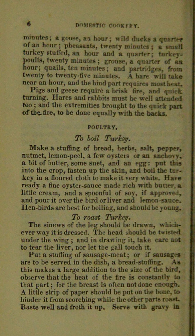 Dn»|E5TtC C<K>Kr»r. niinutps; a roorp, an hour; wild ducka a quart'-r of an hour ; pheasants, twenty minutes ; a sniatl turkey stuffed, an hour and a quarter; turkey- poults, twenty minutes ; grouse, a quarter of an hour; quails, ten minutes; and partridges, from twenty to twenty-five minutes. A hare will take near an hour, and the hind part requires roost heat. Pigs and geese require a brisk fire, and quick turning. Hares and rabbits must be well attended too ; and the extremities brought to the quick part of tbe-fire, to be done equally with the backs. POPLTRy. To boil Turhay. Make a stuffing of bread, herbs, salt, pepper, nutmet, lemon-peel, a few oysters or an anchovy, a bit of butter, some suet, ^md an egg: put this into the crop, fasten up the skin, and boil the tur- key in a floured cloth to make it very white. Have ready a fine oyster-sauce made rich with butter, a little cream, and a spoonful of soy, if approved, and pour it over the bird or liver and lemon-sauce. Hen-birds are best for boiling, and should be young. To roast Thtrkty. The sinews of the leg should be drawn, whhJi- ever way it is dressed. The head should be twiste«l under the wing ; and in drawing it, take care not to tear the liver, nor let the gall touch it. Put a stuffing of sausage-meat; or if sausage* are to be served in the dish, a bread-stuffing. As this makes a large addition to the size of the bird, observe that the heat of the fire is constantly to that part; for the breast is often not done enough. A little strip of paper should be put on the bone, to hinder it from scorching while the other parts roast. Baste well and froth it up. Serve with gravy ia