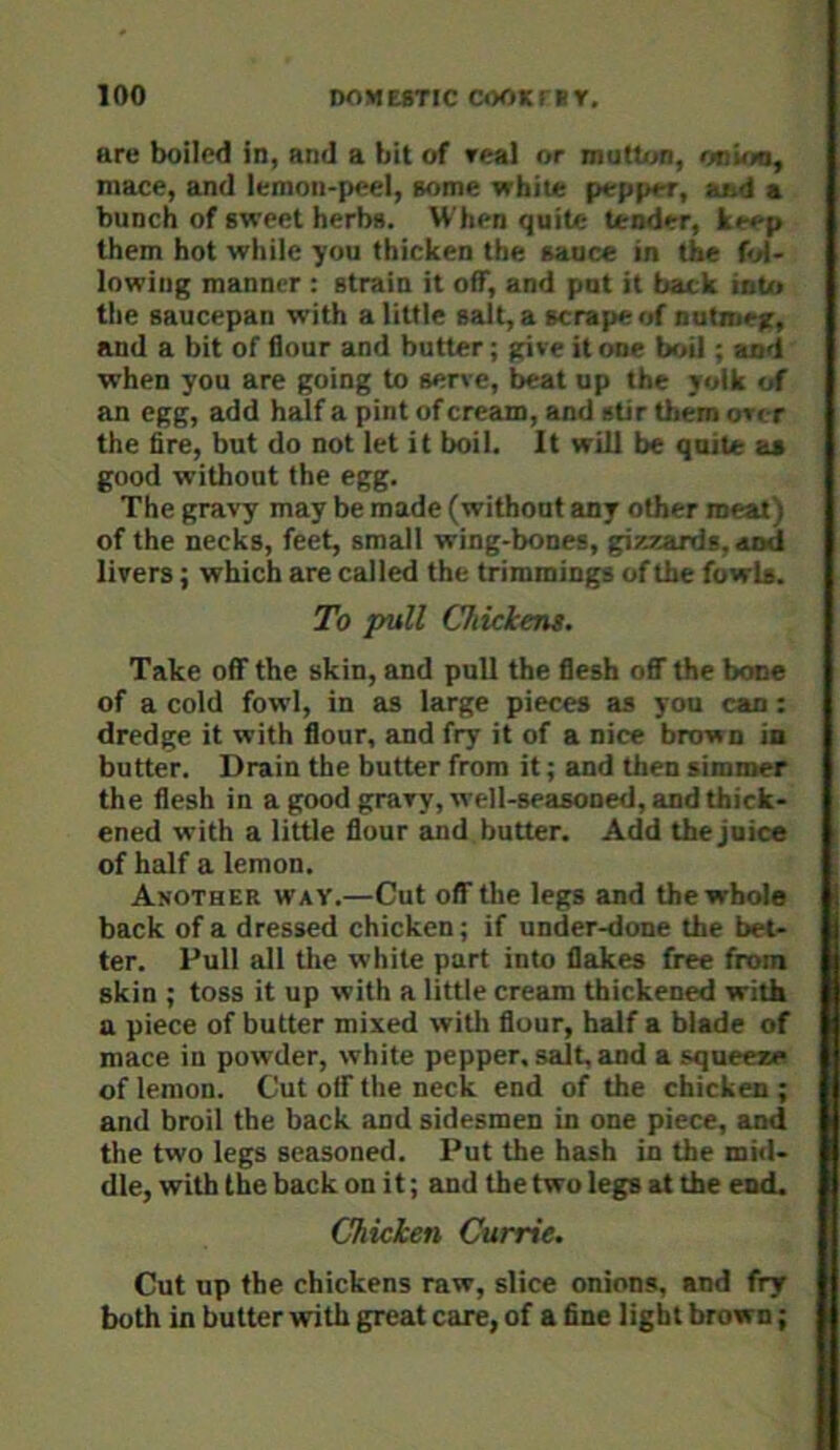 are boiled in, and a bit of real or mutton, onum, mace, and lemon-peel, some white pepper, aed a bunch of sweet herbs. When quite tender, keep them hot while you thicken the sauce in the fol- lowing manner : strain it off, and put it back into the saucepan with a little salt, a scrape of nutmeg, and a bit of flour and butter; give it one boil; and when you are going to serve, beat up the yolk of an egg, add half a pint of cream, and stir them over the fire, but do not let it boil. It will be quite as good without the egg. The gravy may be made (without any other meat) of the necks, feet, small wing-bones, gira^ards, and livers; which are called the trimmings of the fowls. To pull Chickent. Take off the skin, and pull the flesh oflT the bone of a cold fowl, in as large pieces as you can; dredge it with flour, and fry it of a nice brown in butter. Drain the butter from it; and then simmer the flesh in a good gravy, well-seasoned, and thick- ened with a little flour and butter. Add the juice of half a lemon. Another way.—Cut off the legs and the whole back of a dressed chicken; if under-done the bet- ter. Pull all tlie white part into flakes free from skin ; toss it up with a little cream thickened with a piece of butter mixed with flour, half a blade of mace in powder, white pepper, salt, and a squeere of lemon. Cut olf the neck end of the chicken ; and broil the back and sidesmen in one piece, and the two legs seasoned. Put the hash in the mid- dle, with the back on it; and the two legs at the end. Chicken Currie. Cut up the chickens raw, slice onions, and fry both in butter with great care, of a fine light brown;