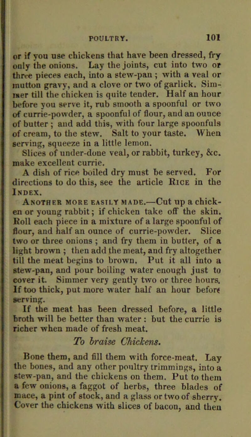 or if you use chickens that have been dressed, fry only the onions. Lay the joints, cut into two of three pieces each, into a stew-pan ; with a veal or mutton gravy, and a clove or two of garlick. Sim- mer till the chicken is quite tender. Half an hour before you serve it, rub smooth a spoonful or two of currie-powder, a spoonful of flour, and an ounce of butter ; and add this, with four large spoonfuls of cream, to the stew. Salt to your taste. When serving, squeeze in a little lemon. Slices of under-done veal, or rabbit, turkey, &c. make excellent currie. A dish of rice boiled dry must be served. For directions to do this, see the article Rice in the Index. Another more easily made.—Cut up a chick- en or young rabbit; if chicken take off the skin. Roll each piece in a mixture of a large spoonful of flour, and half an ounce of currie-powder. Slice two or three onions ; and fry tliem in butler, of a light brown ; then add the meat, and fry altogether till the meat begins to brown. Put it all into a stew-pan, and pour boiling water enough just to cover it. Simmer very gently two or three hours. If too thick, put more water half an hour before serving. If the meat has been dressed before, a little broth will be better than water : but tlie currie is richer when made of fresh meat. To braise Chickens. Bone them, and fill them with force-meat. Lay the bones, and any other poultry trimmings, into a stew-pan, and the chickens on them. Put to them a few onions, a faggot of herbs, three blades of mace, a pint of stock, and a glass or two of sherry. Cover the chickens with slices of bacon, and then