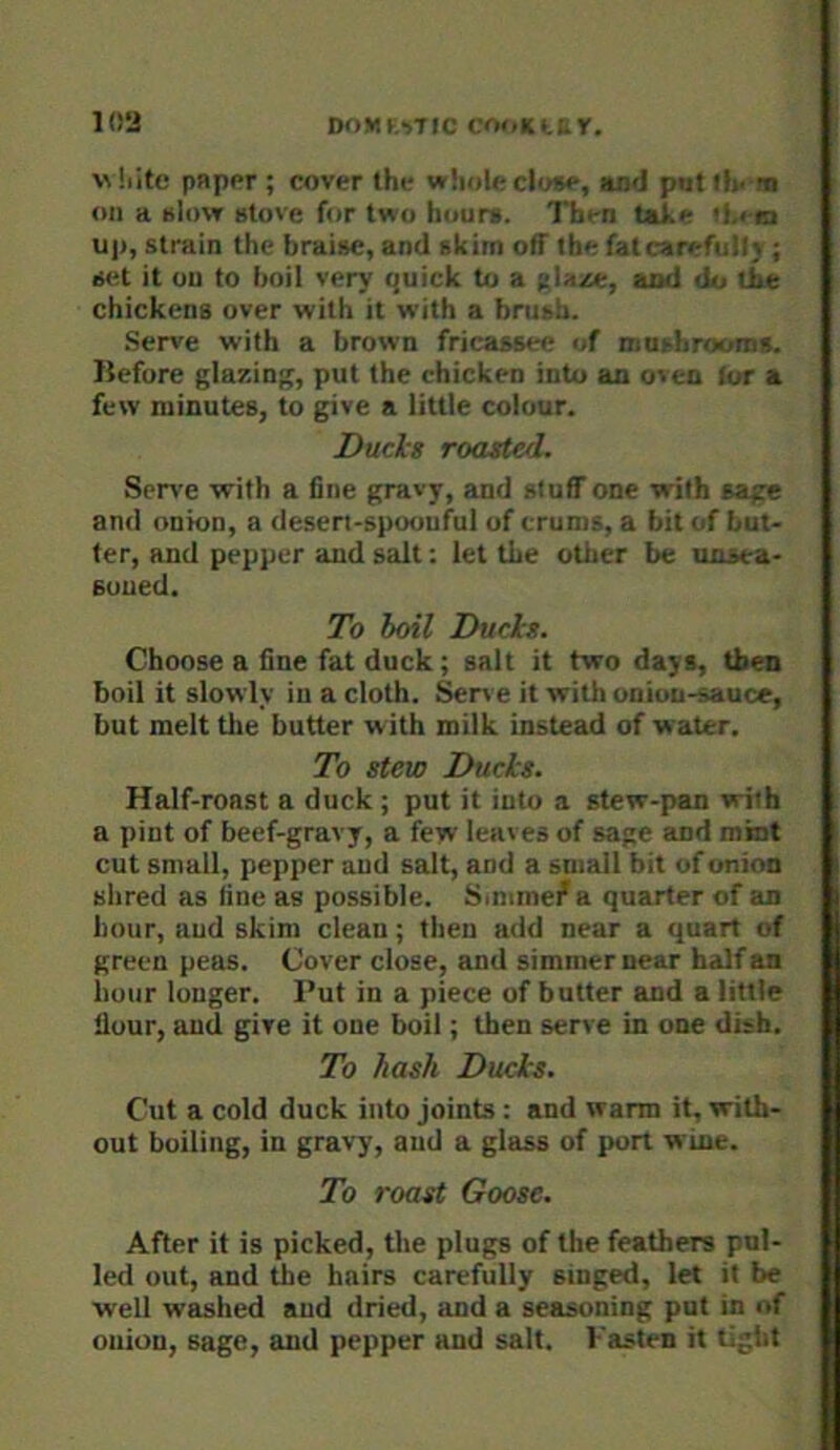pnppr ; cover the wliole close, and patlfv's on a slow stove for two hours. Then Ule >Le«a uj), strain the hraise, and skim off the fat carefully; set it ou to boil very quick to a pla^e, aod do tbe chickens over with it with a brush. Serve with a brown fricassee of mnsbroonis. liefure glazing, put the chicken into an oven (or a few minutes, to give a little colour. Duels roasted. Serve with a fine gravy, and stuff one with sage and onion, a desert-spoonful of crums, a bit of but- ter, and pepper and salt: let the oilier be unsea- Euued. To boil Duels. Choose a fine fat duck; salt it two days, then boil it slowly in a cloth. Sen e it with onion-sauce, but melt tlie butter with milk instead of water. To stew Dueks. Half-roast a duck ; put it into a stew-pan with a pint of beef-gravy, a few leaves of sage and mint cut small, pepper and salt, and a small bit of onion shred as line as possible. Simme/a quarter of an hour, aud skim clean; then add near a quart of green peas. Cover close, and simmer near half an hour longer. Put in a piece of butter and a little flour, and give it one boil; then serve in one dish. To hash Duels. Cut a cold duck into joints : and warm it, with- out boiling, in gravy, aud a glass of port wine. To roast Goose. After it is picked, the plugs of the feathers pul- led out, and the hairs carefully singed, let it be well washed aud dried, and a seasoning put in of onion, sage, and pepper and salt, hasten it tight