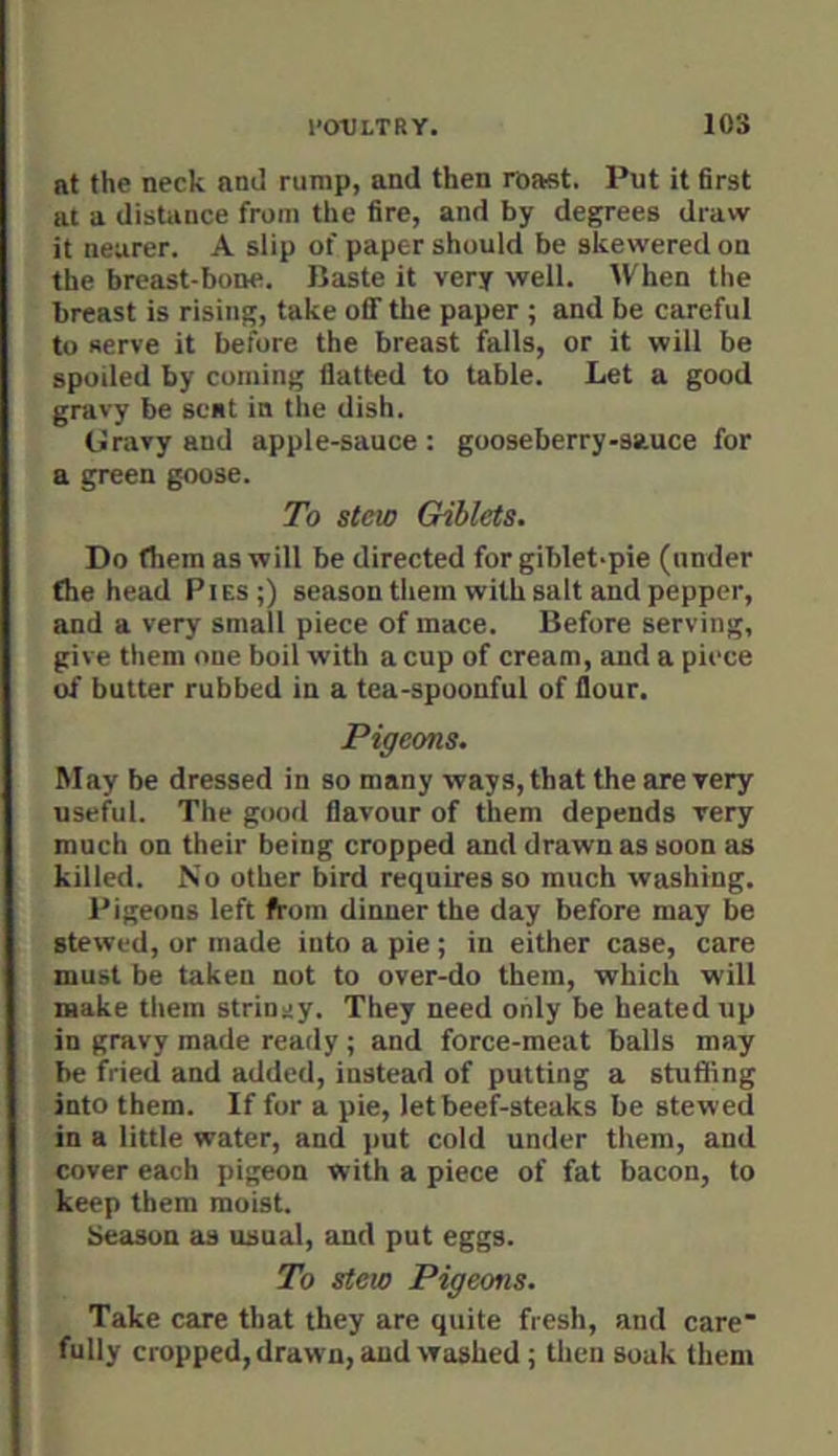 at the neck am] rump, and then roast. Put it first at a distance from the fire, and by degrees draw it nearer. A slip of paper should be skewered on the breast-bone. Baste it very well. When the breast is rising, take off the paper ; and be careful to serve it before the breast falls, or it will be spoiled by coming flatted to table. Let a good gravy be scat in the dish. Gravy and apple-sauce: gooseberry-sauce for a green goose. To stew Giblets. Do (hem as will be directed for giblet-pie (under (he head Pies;) season them with salt and pepper, and a very small piece of mace. Before serving, give them one boil with a cup of cream, and a piece of butter rubbed in a tea-spoonful of flour. Pigeons. May be dressed in so many ways, that the are very useful. The good flavour of them depends very much on their being cropped and drawn as soon as killed. No other bird requires so much washing. Pigeons left from dinner the day before may be stewed, or made into a pie ; in either case, care must be taken not to over-do them, which will make them stringy. They need only be heated up in gravy made ready ; and force-meat balls may be fried and added, instead of putting a stuffing into them. If for a pie, let beef-steaks be stewed in a little water, and put cold under them, and cover each pigeon with a piece of fat bacon, to keep them moist. Season as usual, and put eggs. To stew Pigeons. Take care that they are quite fresh, and care fully cropped, drawn, and washed ; then soak them