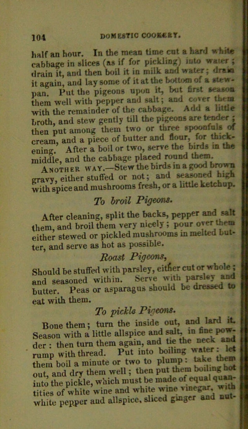 Imlf an hour. In the mean time cut a hard vi hit* cabbage in slices (as if for pickling) luio water ; drain it, and then boil it in milk and water; dram it again, and lay some of it at the txMti>m of a - pan. Put the pigeons upon it, but first s«i^>a them well with pepper and salt; and Cj.»er thtia with the remainder of the cabbage. Add a “ttle broth, and stew gently Ull the pigeons are tender ; then put among them two or tbr^ sp^fols cream, and a piece of butter and flour, for thick- ening. After a boil or two, serve the birds m the middle, and the cabbage placed round them. Anoth eR way.—Slew the birds m a good brow^ cravy, either stuffed or not; and seawned high with spice aad mushrooms fresh, or a bttle ketchup. To broil PigeoM> After cleaning, split the backs, pepp«r and salt them, and broil them very nicely; pour oyer them either stewed or pickled mushrooms in melted but- ter, and serve as hot as possible. Roast Pigeons, Should be stuffed with parsley, either cut or whole ; and seasoned within. Serve butter. Peas or asparagus should be dressed to eat with them. To pickU Pigeons. Bone them; turn the inside out, Md lard it Season with a little allspice and s^t *“ der : then turn them again, antijye the n^ a^ rump with thread. Put into Imilmg ^ them boU a minute or two to plump : out and dry them well; then put them boil ng hot iuto’ the pickle, which must be m^e of equal qu^ tuVes of white’wine and white wine vme^ with white pepper and allspice, sliced gmger and nut-