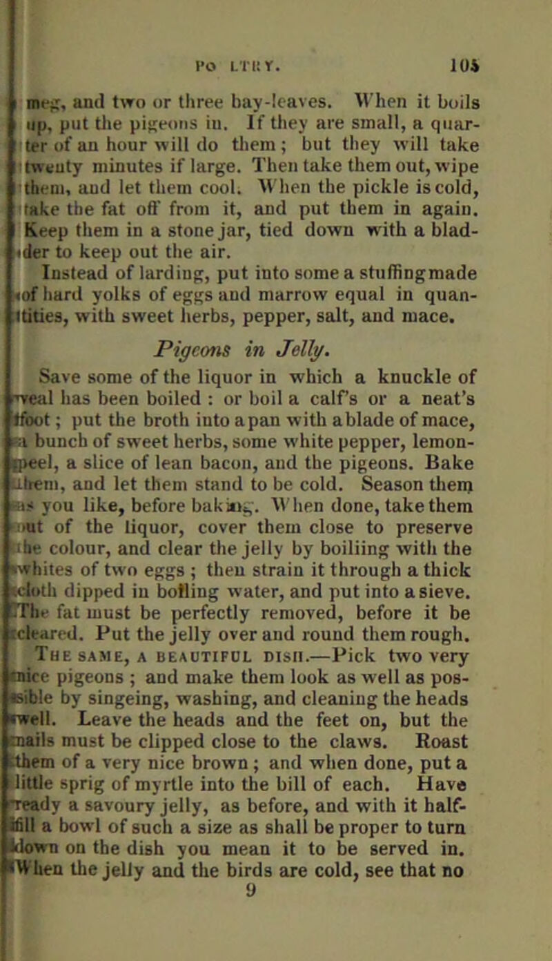 I’O LTISY. 1U& meji, and two or tliree hay-Icaves. M’hen it boils up. put tile pijjeoiis iii. If they are small, a quar- ter of an hour will do them; but they will take twenty minutes if large. Then take them out, wipe them, aud let them cool. When the pickle iscold, take the fat oft' from it, and put them in again. Keep them in a stone jar, tied down with a blad- <der to keep out the air. Instead of larding, put into some a stuftingmade <of hard yolks of eggs aud marrow equal in quan- tdties, with sweet herbs, pepper, salt, aud mace. Pigeons in Jellg. Save some of the liquor in which a knuckle of Teal has been boiled : or boil a calfs or a neat’s Ifbot; put the broth iuto apan with ablade of mace, bunch of sweet herbs, some white pepper, lemon- B>eel, a slice of lean bacon, and the pigeons. Bake ubem, and let them stand to be cold. Season tlien) ms you like, before bakitig. When done, take them tout of the liquor, cover them close to preserve >ibe colour, and clear the jelly by boiliing with the •whites of two eggs ; then strain it through a thick •cloth dipped in botliug water, and put into a sieve. TThe fat must be perfectly removed, before it be icleared. Put the jelly over and round them rough. The SAME, A BEAUTIFUL DISH.—Pick two very (nice pigeons ; and make them look as well as pos- sible by singeing, washing, and cleaning the heads (well. Leave the heads and the feet on, but the (nails must be clipped close to the claws. Boast (them of a very nice brown ; and when done, put a :little sprig of myrtle into the bill of each. Have ■ready a savoury jelly, as before, and with it half- ifiil a bowl of such a size as shall be proper to turn blown on the dish you mean it to be served in. When the jelly and the birds are cold, see that no