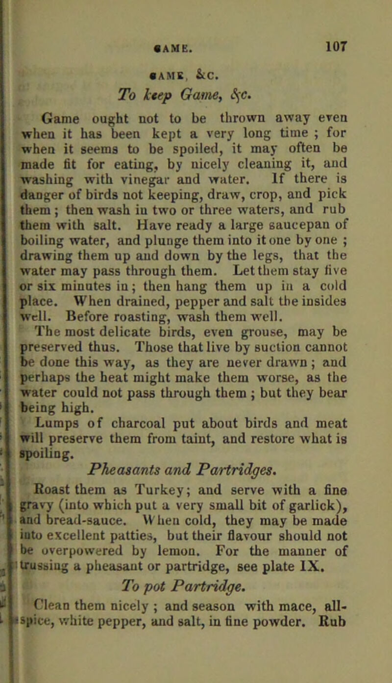 • AME, &C. To liep Game, S^e. I 1 [. f* 3 * I I Game ought not to be thrown away even when it has been kept a very long time ; for when it seems to be spoiled, it may often be made fit for eating, by nicely cleaning it, and washing with vinegar and water. If there is danger of birds not keeping, draw, crop, and pick them ; then wash in two or three waters, and rub them with salt. Have ready a large saucepan of boiling water, and plunge them into it one by one ; drawing them up and down by the legs, that the water may pass through them. Let them stay five or six minutes in; then hang them up in a cold place. When drained, pepper and salt the insides Well. Before roasting, wash them well. The most delicate birds, even grouse, may be preserved thus. Those that live by suction cannot be done this way, as they are never drawn ; and perhaps the heat might make them worse, as the water could not pass through them ; but they bear being high. Lumps of charcoal put about birds and meat will preserve them from taint, and restore what is spoiling. Pheasants and Partridges. Boast them as Turkey; and serve with a fine gravy (into which put a very small bit of garlick), and bread-sauce. When cold, they may be made into excellent patties, but their flavour should not be overpowered by lemon. For the manner of trussing a pheasant or partridge, see plate IX. To pot Partridge. ' Clean them nicely ; and season with mace, all- 1 spice, white pepper, and salt, in fine powder. Rub