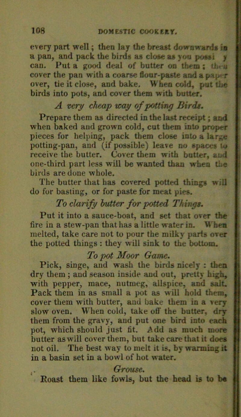 every part well; then lay the breast downwards is a pan, and pack the birds as close as you possi j can. Put a Rood deal of butter on them; n.- u cover the pan with a coarse flour-paste and a paje r over, tie it close, and bake. When cold, put liie birds into pots, and cover them with butter. A very cheap way of petting Birds. Prepare them as directed in the last receipt; and when baked and grown cold, cut them into proper pieces for helping, pack them close into a lar,;e potting-pan, and (if possible) leave no spaces lu receive the butter. Cover them with butter, ai.d one-tliird part less will be wanted than when tiie birds are done whole. The butter that has covered potted things will do for basting, or for paste for meat pies. To clarify hotter for potted Things, Put it into a sauce-boat, and set that over the fire in a stew-pan that has a little water in. When melted, take care not to pour the milky parts over the potted things : they will sink to the bottom. To pot Moor Game. Pick, singe, and wash the birds nicely : then dry them ; and season inside and out, pretty high, with pepper, mace, nutmeg, allspice, and sale Pack them in as small a pot as will hold them, cover them with butter, and bake them in a very slow oven. When cold, take off the butter, dry them from the gravy, and put one bird into each pot, which should just fit. Add as much more butter as will cover them, but take care that it does not oil. The best way to melt it is, by warming it in a basin set in a bowl of hot water. Grouse. Eoast them like fowls, but the head is to b«