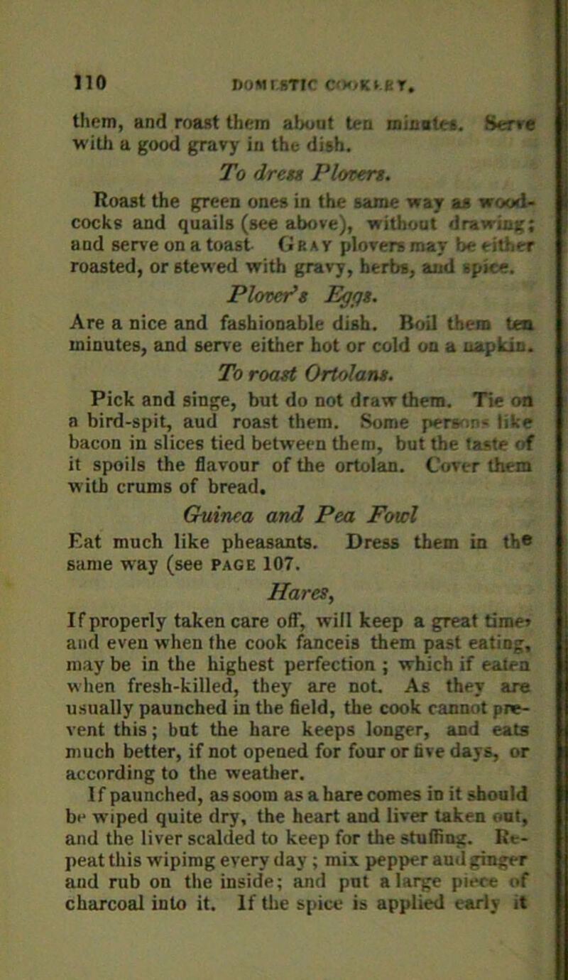 them, and roast them al>out ten minate*. Serre witli a good gravy in the dish. To dret* Plotert. Roast the green ones in the same way as wood- cocks and quails (see above), without drawing; and serve on a toast CiBAV plovers may be^iit.er roasted, or stewed with gravy, herbs, and ■ipice. Plovet^s Egfft. Are a nice and fashionable dish. Boil them tea minutes, and serve either hot or cold on a napkin. To roast Ortolans. Pick and singe, but do not draw them. Tie on a bird-spit, aud roast them. Some pers^ie* like bacon in slices tied between them, but the taste of it spoils the flavour of the ortolan. Cover them with crums of bread, Guinea and Pea Fowl Eat much like pheasants. Dress them in th* same way (see page 107. Hares, If properly taken care off, will keep a great timet and even when the cook fanceis them past eating, ni.ay be in the highest perfection ; which if eaten when fresh-killed, they are not. As they are usually paunched in the field, the cook cannot pne- vent this; but the hare keeps longer, and eats much better, if not opened for four or live days, or according to the weather. If paunched, assoom as a bare comes in it should be wiped quite dry, the heart and liver taken out, and the liver scalded to keep for the stuffing. Re- peat this wipimg every day ; mix pepper aud ginger aud rub on the inside; and put a large piece of charcoal into it. If tlie spice is applied early it