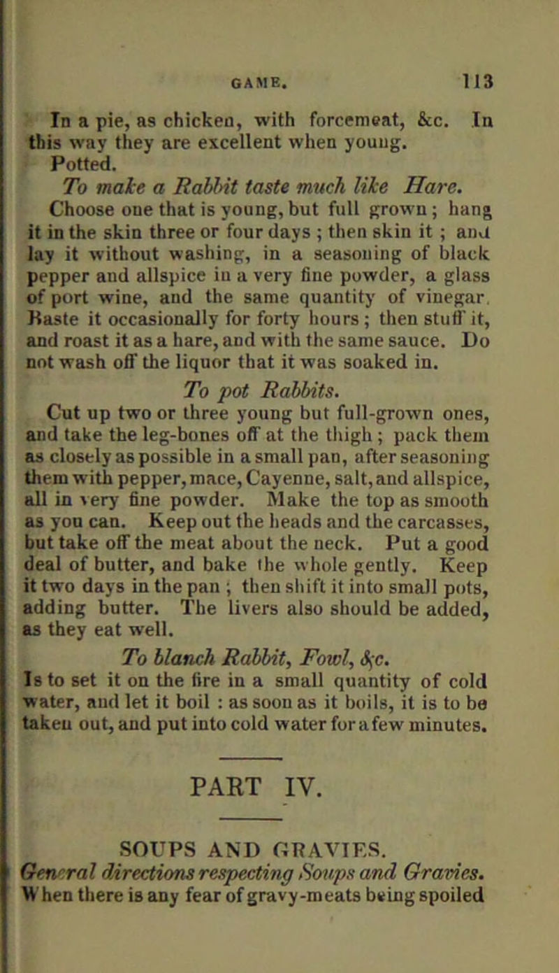 In a pie, as chicken, with forcemeat, &c. In this way they are excellent when young. Potted. To make a RahMt taste much like Hare. Choose one that is young, but full grown ; hang it in the skin three or four days ; then skin it ; ana lay it without washing, in a seasoning of black pepper and allspice in a very fine powder, a glass of port wine, and the same quantity of vinegar. Paste it occasionally for forty hours ; then stuff it, and roast it as a hare, and with the same sauce. Do not wash off the liquor that it was soaked in. To pot Rabbits. Cut up two or three young but full-grown ones, and take the leg-bones off at the tliigh; puck them as closely as possible in a small pan, after seasoning them with pepper, mace, Cayenne, salt, and allspice, all in very fine powder. Make the top as smooth as yon can. Keep out the heads and the carcasses, but take off the meat about the neck. Put a good deal of butter, and bake the whole gently. Keep it two days in the pan ; then shift it into small pots, adding butter. The livers also should be added, as they eat well. To blanch Rabbit, Fowl, &;c. Is to set it on the fire in a small quantity of cold water, and let it boil : as soon as it boils, it is to be taken out, and put into cold water for a few minutes. PART IV. SOUPS AND GRAVIES. Oencral directions respecting Soups and Gravies. When there is any fear of gravy-meats being spoiled