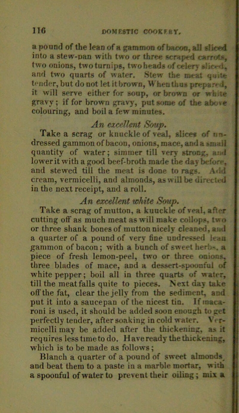 no DOMP.STIC COOK F nr. apomu] of the lean of a ^mmon of all Uif <-<l into a stew-pan with two or thre<- ri; t-d l i' two onions, twoturnips, twoheads of “ ]‘ r\ -’.i ■ and two quarts of water. Stew tin- in* it q>. t'-mler, butdonot let it brown, U heutl.o? pn-par. i, it will serve either for soup, or brown or w >: ;e Rravy; if for brown gravy, put some of the a1>' .e colouring, and boil a few minutes. An excelletU Soup. Take a scrag or knuckle of veal, slices of ' o- tlressed gammon of bacon, onions, mace, anda quantity of water; simmer till very strung, ■ I lowerit with a good beef-broth made the day Ix-f- , and stewed till the meat is done to rags, idd cream, vermicelli, and almonds, as will be diri < :. d in the next receipt, and a roll. An excellent white Soup. Take a scrag of mutton, a kuuckle of veal, after cutting off as much meat as will make collups, two or three shank bones of mutton nicely cleaned, a;.d a quarter of a pound of very fine undressed !■ lU gammon of bacon; with a bunch of sweet herb-, a piece of fresh lemon-peel, two or three onio&s. three blades of mace, and a dessert-spoonful of white pepper; boil all in three quarts of water, till the meat falls quite to pieces. Next day take oft’the fat, clear the jelly from the sediment, and put it into a saucepan of the nicest tin. If maca- roni is used, it should be added soon enough to gt t perfectly tender, after soaking in cold water. V. r- micelli may be added after Uie thickening, as it requires lesstimetodo. H ave ready the thickening, which is to be made as follows; Blanch a quarter of a pound of sweet almonds, and beat them to a paste in a marble mortar, with a spoonful of water to prevent their oiling ; mix a