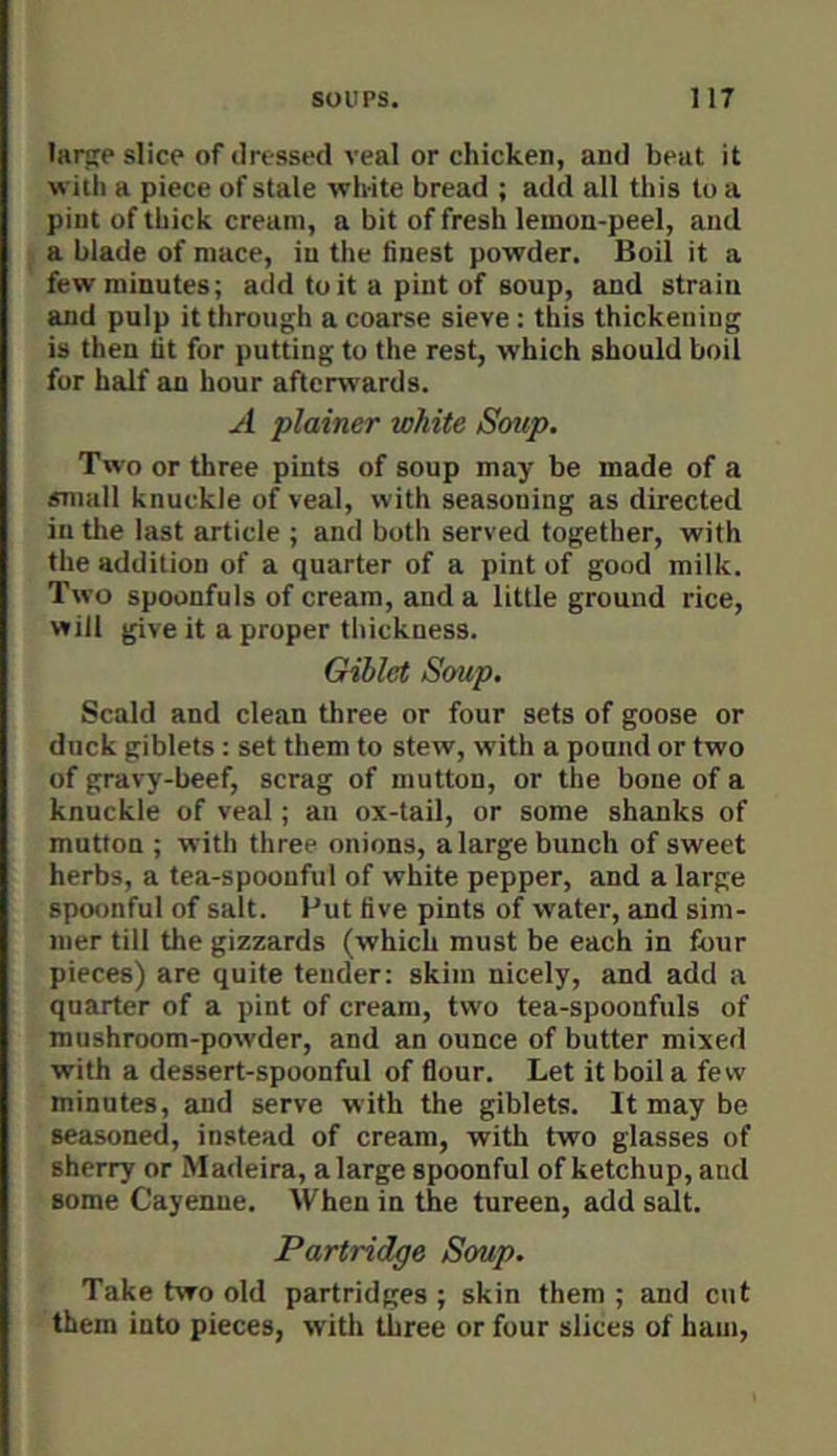 larsce slice of dressed veal or chicken, and beat it with a piece of stale wii-ite bread ; add all tliis to a pint of thick cream, a bit of fresh lemon-peel, and a blade of mace, in the finest powder. Boil it a few minutes; add to it a pint of soup, and strain and pulp it through a coarse sieve : this thickening is then lit for putting to the rest, which should boil for half an hour afterwards. A plainer white Soup. Two or three pints of soup may be made of a small knuckle of veal, with seasoning as directed in the last article ; and both served together, with the addition of a quarter of a pint of good milk. Two spoonfuls of cream, and a little ground rice, will give it a proper thickness. Giblct Soup, Scald and clean three or four sets of goose or duck giblets: set them to stew, with a pound or two of gravy-beef, scrag of mutton, or the bone of a knuckle of veal; an ox-tail, or some shanks of mutton ; with three onions, a large bunch of sweet herbs, a tea-spoonful of white pepper, and a large spoonful of salt. Put five pints of water, and sim- mer till the gizzards (which must be each in four pieces) are quite tender: skim nicely, and add a quarter of a pint of cream, two tea-spoonfuls of mushroom-powder, and an ounce of butter mixed with a dessert-spoonful of flour. Let it boil a few minutes, and serve with the giblets. It may be seasoned, instead of cream, with two glasses of sherry or Madeira, a large spoonful of ketchup, and some Cayenne. When in the tureen, add salt. Partridge Soup. Take two old partridges ; skin them ; and cut them into pieces, with three or four slices of ham.