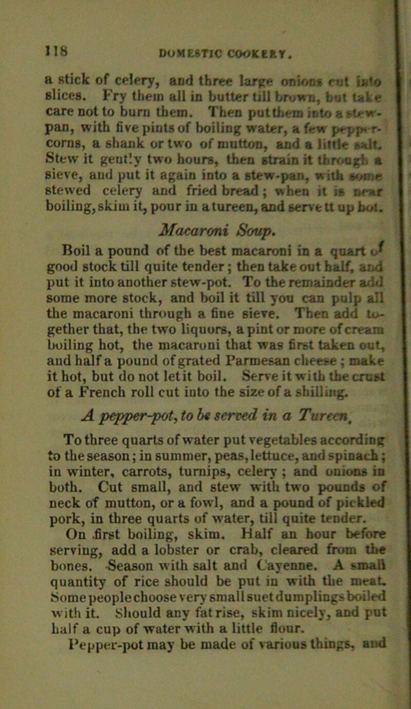 a stick of celery, and three larjfe onUin* rut i»<fo slices. Fry them all in butter till brown, boi tal e care not to burn them. Then puttiiem into a >i< w- pan, with five pints of boiling water, a few prpp« r- corns, a shank or two of mutton, and a little salt. Stew it gently two hours, then strain it throurfi a sieve, and put it again into a stew-pan, with stewed celery and fried bread; when it is war boiling, skiui it, pour in a tureen, and serve u up bot. Macaroni Soup. Boil a pound of the best macaroni in a quart iJ good stock till quite tender; then take out bsdf, and put it into another stew-pot. To the remainder aihl some more stock, and boil it till you can pulp all the macaroni through a fine sieve. Then add to- gether that, the two liquors, a pint or more of cream boiling hot, the macaroni that was first taken out, and half a pound of grated Parmesan cheese ; make it hot, but do not letit boil. Serve it with the crust of a French roll cut into the size of a shilling. A pepper-pot, to be served in a Tureen, To three quarts of water put vegetables according to the season; in summer, peas, lettuce, and spinach; in winter, carrots, turnips, celery ; and onions in both. Cut small, and stew with two pounds of neck of mutton, or a fowl, and a pound of pickled pork, in three quarts of water, till quite tender. On .first boiling, skim. Half an hour before serving, add a lobster or crab, cleared from the bones. Reason with salt and Cayenne. A small quantity of rice should be put in with the meat. Some people choose very sraal I suet dumplings boiled with it. Should any fat rise, skim nicely, and put half a cup of water with a little flour. Fepper-pot may be made of various things, and