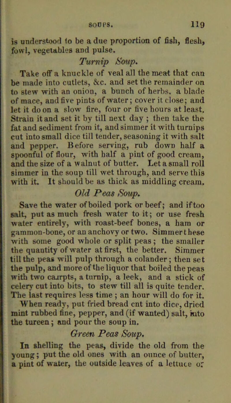 is understood 1o be a due proportion of fish, flesh, fowl, vegetables and pulse. Turnip Soup. Take off a knuckle of veal all the meat that can be made into cutlets, &c. and set the remainder on to stew with an onion, a bunch of herbs, a blade of mace, and five pints of water; cover it close; and let it do on a slow fire, four or five hours at least. Strain it and set it by till next day ; then take the fat and sediment from it, and simmer it with turnips cut into small dice till tender, seasoning it with salt and pepper. Before serving, rub down half a spoonful of flour, with half a pint of good cream, and the size of a walnut of butter. Let a small roll simmer in the soup till wet through, and serve this with it. It should be as thick as middling cream. Old Peas Soup. Save the water of boiled pork or beef; and if too salt, put as much fresh water to it; or use fresh water entirely, with roast-beef bones, a ham or gammon-bone, or an anchovy or two. Simmer t hese with some good whole or split peas ; the smaller the quantity of water at first, the better. Simmer tilt the peas will pulp through a colander; then set the pulp, and more of the liquor that boiled the peas with two cajrpts, a tnmip, a leek, and a stick of celery cut into bits, to stew till all is quite tender. The last requires less time ; an hour will do for it. When ready, put fried bread cnt into dice, dried mint rubbed fine, pepper, and (if wanted) salt, mto the tureen; and pour the soup in. Green Peas Soup. In shelling the peas, divide the old from the young; put the old ones with an ounce of butter, a pint of water, the outside leaves of a lettuce or