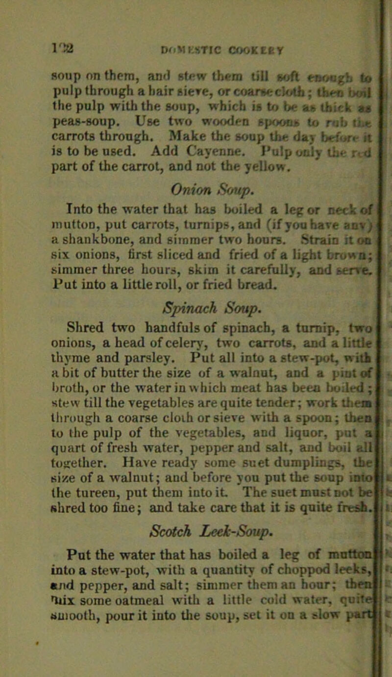 1 I'SJ DoMKsTIC c<K<Kecr soup on thorn, ami stow thoni till td pulp through a hair siere, or coar^*- < ;oth; tb*-rj ijtnl the pulp with the s<jup, which it b> tx- air U>;f k at peas-BOup. Use two wooden sp<eir:- to r t-.r carrots through. Make the soup the da> before it is to be used. Add Cayenne. I’ulp only the r <l part of the carrot, and not the yellow. Onion Soup. Into the water that has txiiled a leg or r.e<l.of nnitton, put carrots, turnips, and (if you have anv; a ghankbune, and simmer two hours. .Strain it on six onions, first sliced and fried of a light btuwn; simmer three hours, skim it carefully, and serre. Put into a little roll, or fried bread. Spinach Soup. Shred two handfuls of spinach, a turnip, two onions, a head of celery, two carrots, and a little thyme and parsley. Put all into a stew-pot, with a bit of butter the size of a walnut, and a pint of broth, or the water in which meat has been boiled ; stew till the vegetables are quite tender; work them through a coarse cloth or sieve with a spoon; then to the pulp of the vegetables, and liquor, put a quart of fresh water, pepper and salt, and boil all together. Have ready some suet dumplings, the size of a walnut; and before you put the soup into the tureen, put them into it The suet must not be ahred too fine; and take care that it is quite fresh. Scotch Leek-Soup. Put the water that has boiled a leg of mutton into a stew-pot, with a quantity of chopped leeks, and pepper, and salt; simmer them an hour; then dux some oatmeal with a little cold water, quite smooth, pour it into tlie soup, set it on a slow part