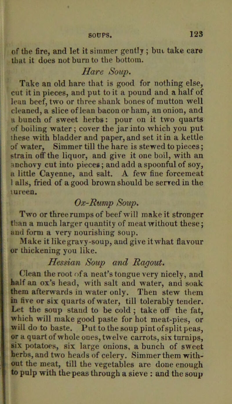 of the fire, and let it simmer gently; bui take care tl)at it does not burn to the bottom. Hare Soup. Take an old hare that is good for nothing else, cut it in pieces, and put to it a pound and a half of lean beef, two or three shank bones of mutton well cleaned, a slice of lean bacon or ham, an onion, and a bunch of sweet herbs: pour on it two quarts of boiling water; cover the jar into which you put these with bladder and paper, and set it in a kettle of water. Simmer till the hare is stewed to pieces; strain off the liquor, and give it one boil, with an anchovy cut into pieces; and add a spoonful of soy, a little Cayenne, and salt. A few fine forcemeat I alls, fried of a good brown should be served in the tureen. Ox-Rump Soup. Two orthreerumpsof beefw'ill make it stronger than a much larger quantity of meat without these; aud form a very nourishing soup. Make it likegravy-soup, aud give itwhat flavour or thickening you like. Hessian Soup and Ragout. Clean the root of a neat’s tongue very nicely, and half an ox’s head, with salt and water, and soak them afterwards in water only. Then stew them in five or six quarts of water, till tolerably tender. Let the soup stand to be cold ; take off the fat, which will make good paste for hot meat-pies, or will do to baste. Put to the soup pint of split peas, or a quart of whole ones, twelve carrots, six turnips, six potatoes, six large onions, a bunch of sweet herbs, and two beads of celery. Simmer them with- out the meat, till the vegetables are done enough to pulp with tbepeas through a sieve : and the soup