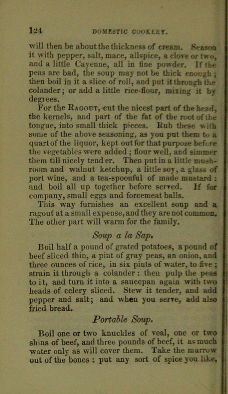DOMEhTIC C'MiKLtr. IJi ■will then be about the IhickneRS of cream. Keascia it with pepper, salt, mace, allspice, a dove or two, and a little Cayenne, all in fine p>jwder. If the peas are bad, tlie soup may not be thick eiKnjgh ; then boil in it a slice of roil, and put ittbruo^ tite colander; or add a little rice-flour, mixing it by degrees. For the RACODT, cnt the nicest part of the head, the kernels, and part of tlie fat of the root of Uxe tongue, into small thick pieces. Hub these nith some of the above seasoning, as you put them tu a quart of the liquor, kept out for that purpose bef< re the vegetables were added ; flour well, and simmer them till nicely tend er. Then put in a little mush* room and walnut ketchup, a little soy, a glass of port wine, and a tea-spoonful of made mustard : aud boil all up together before served. If for company, small eggs and forcemeat balls. This way furuishes an excellent soup and a ragout at a smal I expense, and they are not conunoo, Tlie other part will warm for the fatmily. Soup a la Sap. Boil half a pound of grated potatoes, a pound of beef sliced thin, a pint of gray peas, an onion, and tliree ounces of rice, in six pints of water, to five ; strain it through a colander : then pulp the peas to i t, and turn it into a saucepan again with two heads of celery sliced. Stew it tender, and add pepper and salt; and when you serve, add also fried bread. Portable Soup. Boil one or two knuckles of veal, one or two shins of beef, and three pounds of beef, it a? much water only as will cover them. Take the marrow out of the bones : put any sort of spice you Uke,