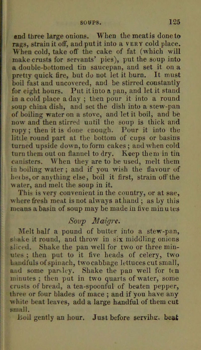 •nil three large onions. M^lien the mentis done to rags, strain it off, and put it into a v er Y cold place. ■When cold, take off the cake of fat (which will make crusts for servants’ pies), put the soup into a double-bottomed tin saucepan, and set it on a pretty quick fire, but do not let it burn. It must boil fast and uncovered, and be stirred constantly for eight hours. Put it into a pan, and let it stand in a cold place a day ; then pour it into a round soup china dish, and set tlie dish into a stew-pan of trailing water on a stove, and let it boil, and be now and then stirred until the soup is thick and ropy; then it is done enough. Pour it into the little round part at the bottom of cups or basins turned upside down, to form cakes; and when cold turn them out on flannel to dry. Keep tlieni in tin canisters. When tliey are to be used, melt them in boiling water; and if you wish the flavour of heibs, or anything else, boil it first, strain off the water, and melt the soup in it. This is very convenient in the country, or at sae, where fresh meat is not always at hand ; as by this means a basin of soup may be made in five min u tes Soup Maigre. iMelt half a pound of butter info a stew-pan, shake it round, and throw in siy middling onions sliced. Shake the pan well for two or three min- uses ; then put to it five heads of celery, two handfuls of spinach, two cabbage lettuces cut small, and some parvley. Shake the pan well for tin minutes ; then put in two quai ls of water, some crusts of bread, a tea-spoonful of beaten pepper, three or four blades of mace ; and if you have any w hite beat leaves, add a large handful of them cut small. boil gently an hour. Just before servilur. beat