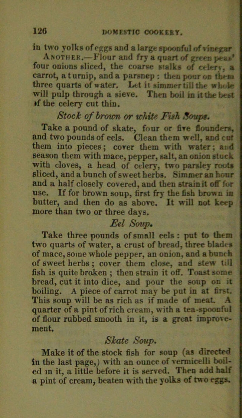 in two yolks of cRgs and a large spoonful <»f i inegar Another.— Flour and fry a quart of gt i. four onions sliced, the coarse stalks of crit-r\. a carrot, a t umip, and a parsnep : then pour on thi-m three quarts of water. Let it simmer till the »!.• V will pulp through a sieve. Then boU in it the U •f the celery cut thin. Stock o/broum or white Fish Sovpt. Take a pound of skate, four or five flounders, and two pounds of eels. Clean them well, and cof them into pieces; cover tliem with water; and season them with mace, pepper, salt, an onion stuck with cloves, a head of celery, two parsley routs sliced, and a bunch of sweet herbs. Simmer an hour and a half closely covered, and then strain it off f(>r use. If for brown soup, first fry the fish brown in butter, and then do as above. It will not keep more than two or three days. £el Soup. Take three pounds of small eels : put to them two quarts of water, a crust of bread, three blades of mace, some whole pepper, an onion, and a bun< h of sweet herbs; cover them close, and stew till fish is quite broken ; then strain it off. Toast some- bread, cut it into dice, and pour the soup on it boiling. A piece of carrot may be put in at first. This soup w'ill be as rich as if made of meat A quarter of a pint of rich cream, with a tea-spoonful of flour rubbed smooth in it, is a great improve- ment. Skate Soup. Make it of the stock fish for soup (as directed in the last page,J with an ounce of vermicelli boil- ed m it, a little before it is served. Then add half a pint of cream, beaten with the yolks of tw o eggs.