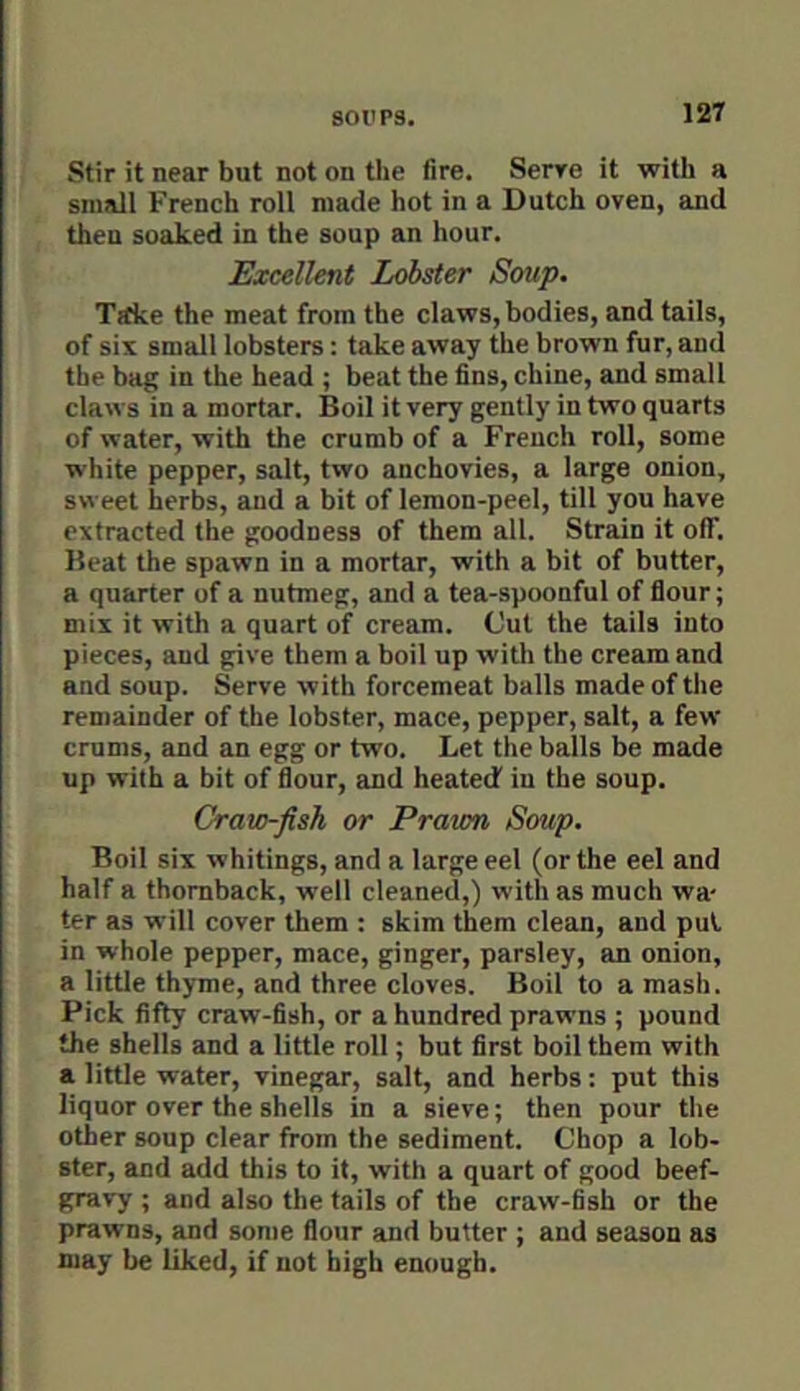 soil PS. Stir it near but not on the fire. Serve it with a small French roll made hot in a Dutch oven, and then soaked in the soup an hour. Excellent Lobster Soup. Trfke the meat from the claws, bodies, and tails, of six small lobsters: take away the brown fur, and the bag in the head ; beat the fins, chine, and small claws in a mortar. Boil it very gently in two quarts of water, with the crumb of a French roll, some white pepper, salt, two anchovies, a large onion, sweet herbs, and a bit of lemon-peel, till you have extracted the goodness of them all. Strain it off. Beat the spawn in a mortar, with a bit of butter, a quarter of a nutmeg, and a tea-spoonful of flour; mix it with a quart of cream. Cut the tails into pieces, and give them a boil up with the cream and and soup. Serve with forcemeat balls made of the remainder of the lobster, mace, pepper, salt, a few crums, and an egg or two. Let the balls be made up with a bit of flour, and heated' in the soup. Crato-fish or Prawn Soup. Boil six whitings, and a large eel (or the eel and half a thoraback, well cleaned,) with as much wa- ter as will cover them : skim them clean, and pul in whole pepper, mace, ginger, parsley, an onion, a little thyme, and three cloves. Boil to a mash. Pick fifty craw-fish, or a hundred prawns ; pound the shells and a little roll; but first boil them with a little water, vinegar, salt, and herbs: put this liquor over the shells in a sieve; then pour the other soup clear from the sediment. Chop a lob- ster, and add this to it, with a quart of good beef- gravy ; and also the tails of the craw-fish or the prawns, and some flour and butter ; and season as may be liked, if not high enough.