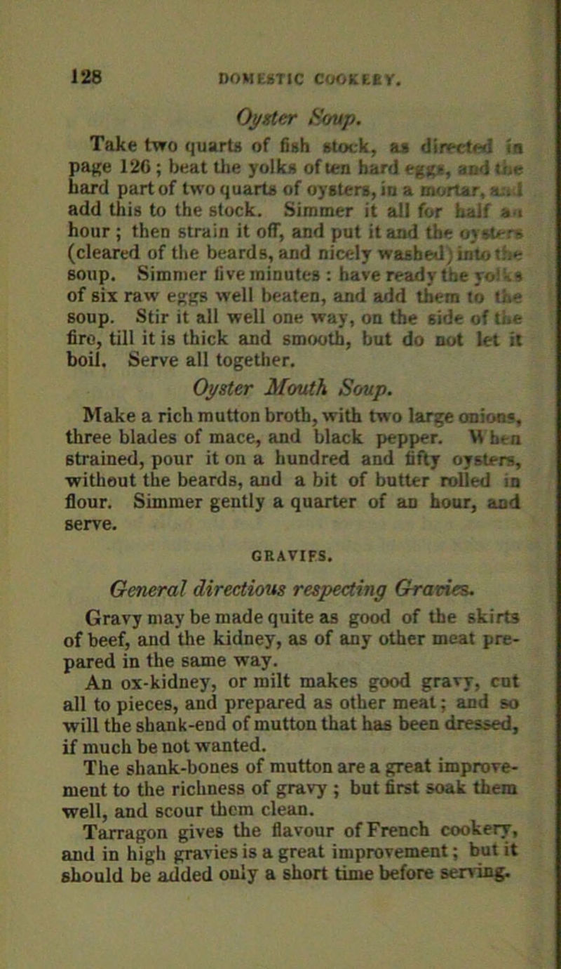 Oyster Soup. Take t-tro quarta of 6sh stock, as directMl ia pajje 120 ; beat tlie yolks often bard eggs, and toe hard part of two quarts of oysters, in a mortar, a:. 1 add this to the stuck. Simmer it all for half s i hour ; then strain it off, and put it and the oysters (cleared of the beards, and nicely washed)inUjt.be soup. Simmer live minutes ; have ready tbe ro!^s of six raw eggs well beaten, and add them to the soup. Stir it all well one way, on the side of the fire, till it is thick and smooth, but do not let it boil. Serve all together. Oyster Mouth Soup. Make a rich mutton broth, with two large anions, three blades of mace, and black pepper. M hen strained, pour it on a hundred and fifty oysters, without the beards, and a bit of butter rolled in flour. Simmer gently a quarter of an hour, and serve. GRAVIFS. General directions respecting Gravies. Gravy may be made quite ELS good of the skirts of beef, and the kidney, as of any other meat pre- pared in the same way. An ox-kidney, or milt makes good gravy, cut all to pieces, and prepared as other meat; and so will the shank-end of mutton that has been dressed, if much be not wanted. The shank-bones of mutton are a great improve- ment to the richness of gravy ; but first soak them well, and scour them clean. Tarragon gives the flavour of French cookery, and in high gravies is a great improvement; but it should be added only a short time before serving.