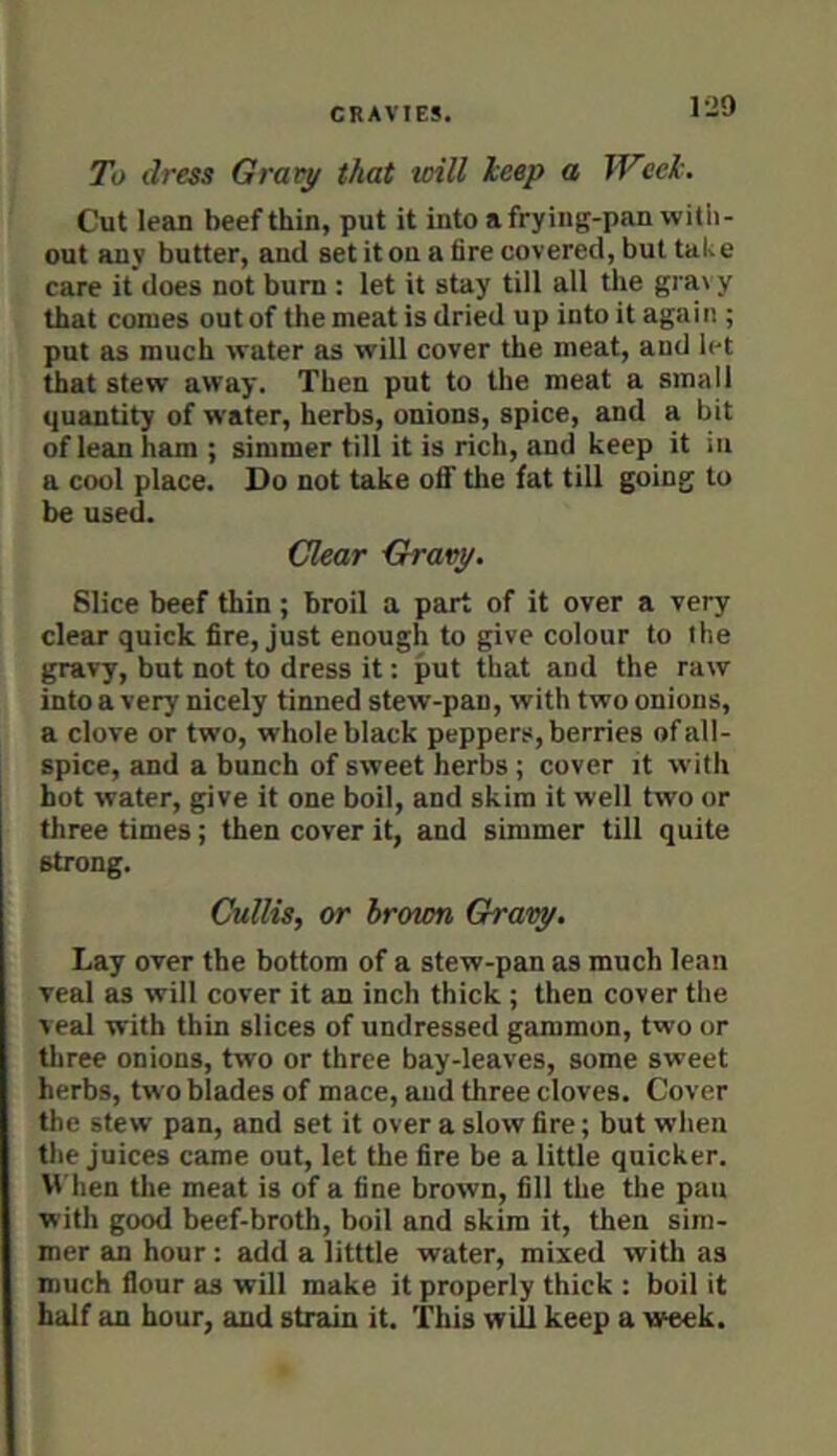 1-29 To dress Graty that will keep a Week. Cut lean beef thin, put it into a frying-pan with- out any butter, and set it on a fire covered, but take care it does not bum : let it stay till all the gravy that comes out of the meat is dried up into it again ; put as much water as will cover the meat, and let that stew away. Then put to the meat a small quantity of water, herbs, onions, spice, and a bit of lean ham ; simmer till it is rich, and keep it in a cool place. Do not take olf the fat till going to be used. Clear Gravy. Slice beef thin; broil a part of it over a very clear quick fire, just enough to give colour to the gravy, but not to dress it: put that and the raw into a very nicely tinned stew-pan, with two onions, a clove or two, whole black peppers, berries of all- spice, and a bunch of sweet herbs ; cover it with hot water, give it one boil, and skim it well two or three times; then cover it, and simmer till quite strong. Cullis, or hrown Gravy. Lay over the bottom of a stew-pan as much lean veal as will cover it an inch thick ; then cover the veal with thin slices of undressed gammon, two or tliree onions, two or three bay-leaves, some sweet herbs, two blades of mace, and three cloves. Cover the stew pan, and set it over a slow fire; but when the juices came out, let the fire be a little quicker. When tlie meat is of a fine brown, fill the the pau with good beef-broth, boil and skim it, then sim- mer an hour: add a litttle water, mixed with as much flour as will make it properly thick : boil it half an hour, and strain it. This will keep a week.
