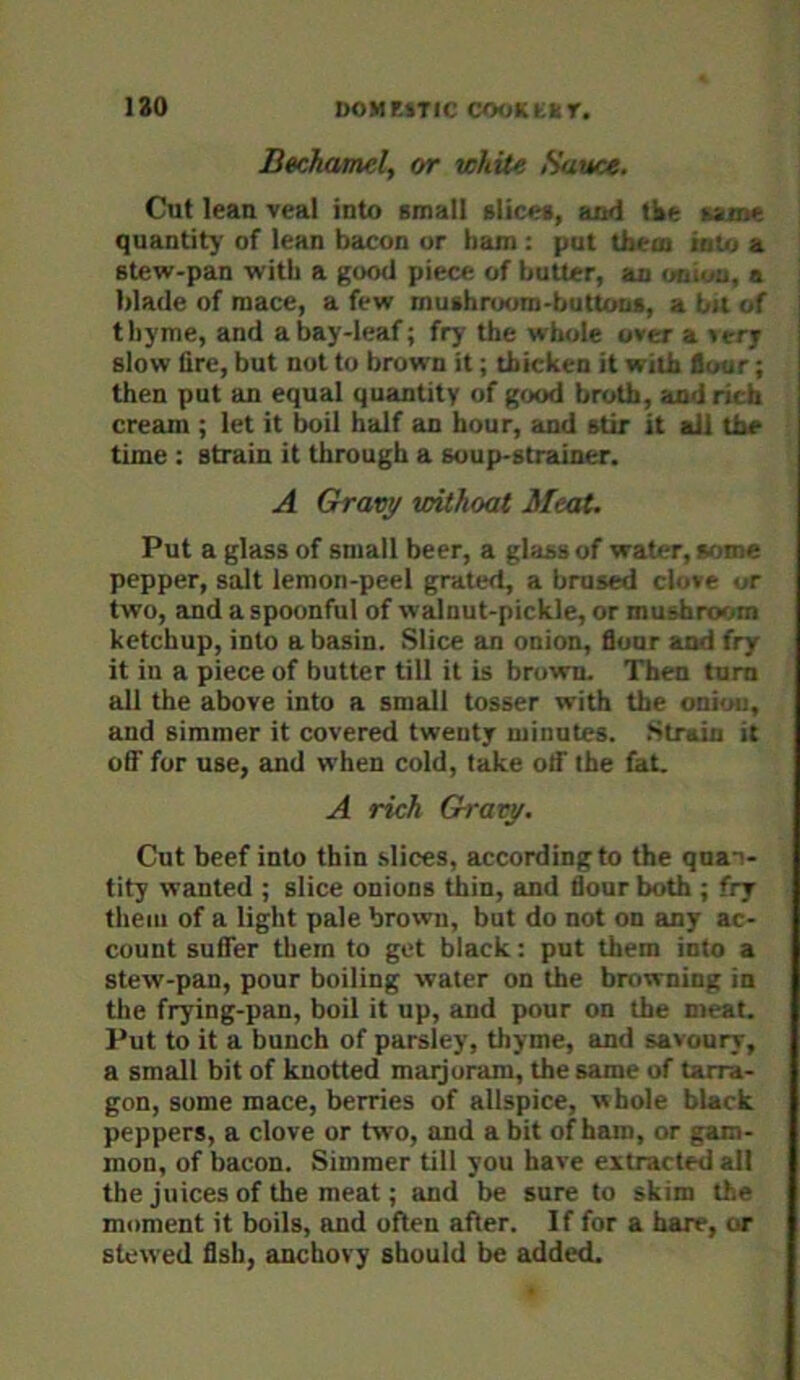 Bechamel, or while Sauce. Cut lean veal into Bmall slices, axtd tke same quantity' of lean bacon or ham : put thein iaUj a stew-pan with a good piece of butter, an onion, a blade of mace, a few mushroom-buttons, a bu of thyme, and a bay-leaf; fry the whole over a »ery slow lire, but nut to brown it; thicken it with flour; then put an equal quantity of good broth, and rich cream ; let it boil half an hour, and stir it all the time : strain it through a soup-strainer. A Gravy withoat Meat. Put a glass of small beer, a glass of water, some pepper, salt lemon-peel grated, a brused clove or two, and a spoonful of walnut-pickle, or mushroom ketchup, into a basin. Slice an onion. Sour and fry it iu a piece of butter till it is brown. Then turn all the above into a small tosser with the onion, and simmer it covered twenty minutes. Strain it off fur use, and when cold, take otf the fat. A rich Gravy. Cut beef into thin slices, according to the quan- tity wanted ; slice onions thin, and flour both ; fry them of a light pale brown, but do not on any ac- count suffer them to get black: put them into a stew-pan, pour boiling water on the browning in the frying-pan, boil it up, and pour on the meat. Put to it a bunch of parsley, thyme, and savoury, a small bit of knotted maijoram, the same of tarra- gon, some mace, berries of allspice, whole black peppers, a clove or two, and a bit of ham, or gam- mon, of bacon. Simmer till you have extracted all the juices of the meat; and be sure to skim the moment it boils, and often after. If for a hare, or stewed flsh, anchovy should be added.