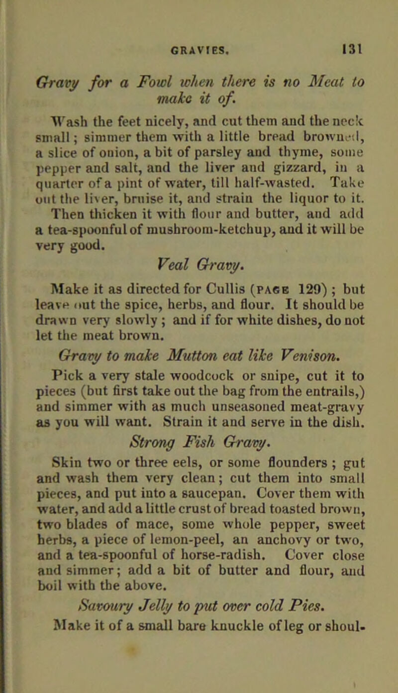 Chravy for a Fowl when there is no Meat to male it of. AVash the feet nicely, and cut them and the neck small; simmer them with a little bread browned, a slice of onion, a bit of parsley and thyme, some pepper and salt, and the liver and gizzard, in a quarter of a pint of water, till half-wasted. Take out the li^er, bniise it, and strain the liquor to it. Then thicken it with flour and butter, and add a tea-spoonful of mushroom-ketchup, and it will be very good. Veal Gravy. Make it as directed for Cullis (pace 129) ; but leave out the spice, herbs, and flour. It should be drawn very slowly ; and if for white dishes, do not let the meat brown. Gravy to make Mutton eat like Venison. Pick a very stale woodcock or snipe, cut it to pieces (but first take out the bag from the entrails,) and simmer with as much unseasoned meat-gi'uvy as you will want. Strain it and serve in the dish. Strong Fish Gravy. Skin two or three eels, or some flounders ; gut and wash them very clean; cut them into small pieces, and put into a saucepan. Cover them with water, and add a little crust of bread toasted brown, two blades of mace, some whole pepper, sweet herbs, a piece of lemon-peel, an anchovy or two, and a tea-spoonful of horse-radish. Cover close and simmer; add a bit of butter and flour, and boil with the above. Savoury Jelly to put over cold Pies. Make it of a small bare knuckle of leg or shouU