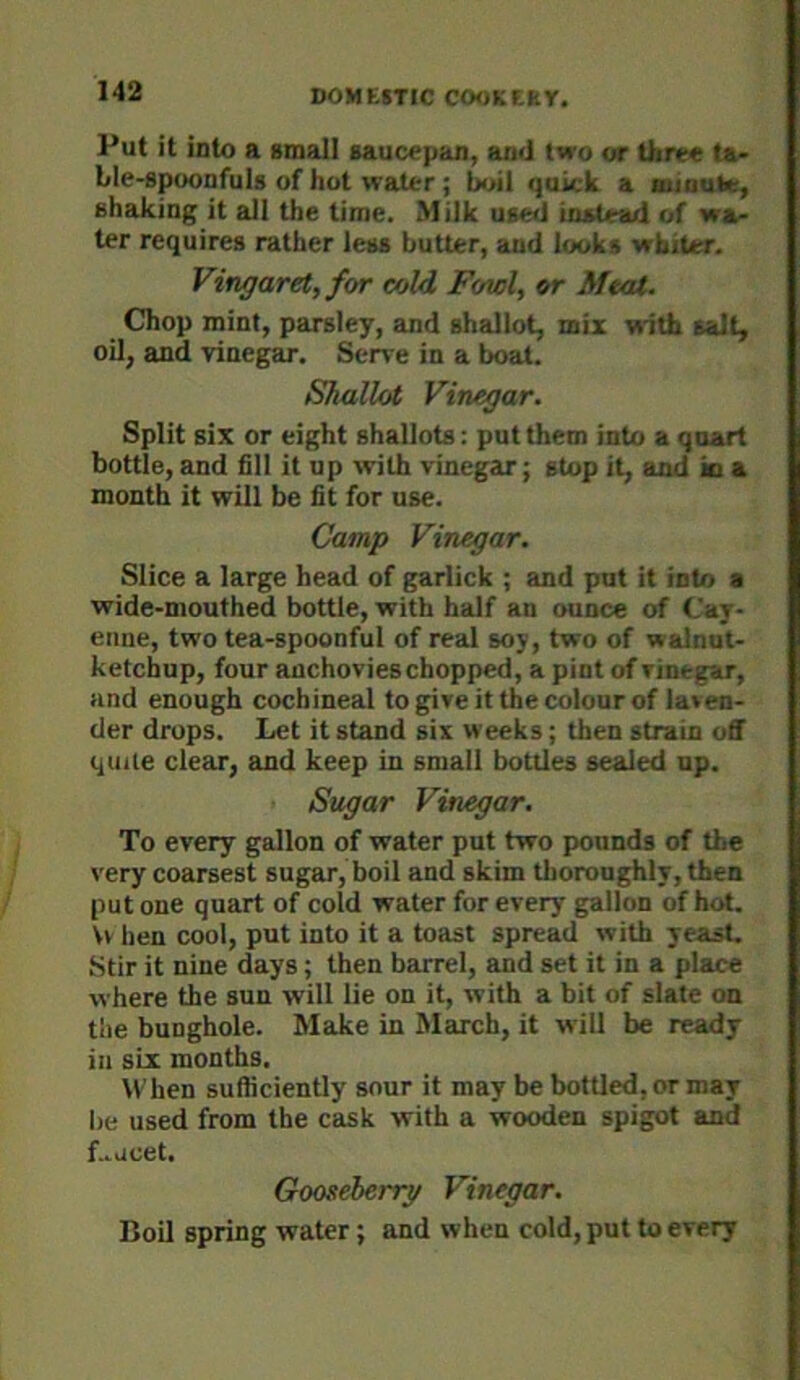 Put it into a small saucepan, and two or tliree ta- ble-spoonfuls of hot water; boil quick a mioule, shaking it all the time. Milk use<J instead of wa- ter requires rather less butter, and looks whiter. Vingaretffor cold Fend, or Meat. Chop mint, parsley, and shallot, mix with salt, oil, and vinegar. Serve in a boat. Shallot Vinegar. Split six or eight shallots: put them into a quart bottle, and fill it up with vinegar; stop it, and jo a month it will be fit for use. Camp Vinegar. Slice a large head of garlick ; and pot it into a wide-mouthed bottle, with half an ounce of Cay- enne, two tea-spoonful of real soy, two of walnut- ketchup, four anchovies chopped, a pint of vinegar, and enough cochineal to give it the colour of las en- der drops. Let it stand six weeks; then strain off quite clear, and keep in small bottles sealed up. Sugar Vinegar. To every gallon of water put two pounds of the very coarsest sugar, boil and skim tlioroughly, then put one quart of cold water for every gallon of hot. \v hen cool, put into it a toast spread with yeast. Stir it nine days; then barrel, and set it in a place where the sun will lie on it, with a bit of slate on the bunghole. Make in March, it will be ready in six months. When sufficiently sour it may be bottled, or may be used from the cask with a wooden spigot and Lacet. Gooseberry Vinegar. Boil spring water; and when cold, put to every