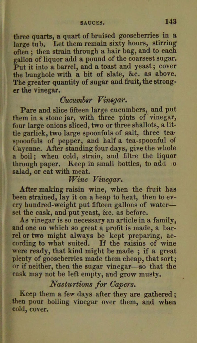 three quarts, a quart of bruised gooseberries in a large tub. Let them remain sixty hours, stirring often ; then strain through a hair bag, and to each gallon of liquor add a pound of the coarsest sugar. Put it into a barrel, and a toast and yeast; cover the bunghole with a bit of slate, &c. as above. The greater quantity of sugar and fruit, the strong- er the vinegar. Cucumbtr Vinagar. Pare and slice fifteen large cucumbers, and put them in a stone jar, with three pints of vinegar, four large onions sliced, two or three shallots, a lit- tle garlick, two large spoonfuls of salt, three tea- spoonfuls of pepper, and half a tea-spoonful of Cayenne. After standing four days, give the whole a boil; when cold, strain, and filtre the liquor through paper. Keep in small bottles, to add >o salad, or eat with meat. Wine Vinegar. After making raisin wine, when the fruit has been strained, lay it on a heap to heat, then to ev- ery hundred-weight put fifteen gallons of water— set the cask, and put yeast, &c. as before. As vinegar is so necessary an article in a family, and one on which so great a profit is made, a bar- rel or two might always be kept preparing, ac- cording to what suited. If the raisins of wine were ready, that kind might be made ; if a great plenty of gooseberries made them cheap, that sort; or if neither, then the sugar vinegar—so that the cask may not be left empty, and grow musty. Nasturtions for Capers. Keep them a few days after they are gathered; then pour boiling vinegar over tliem, and when cold, cover.