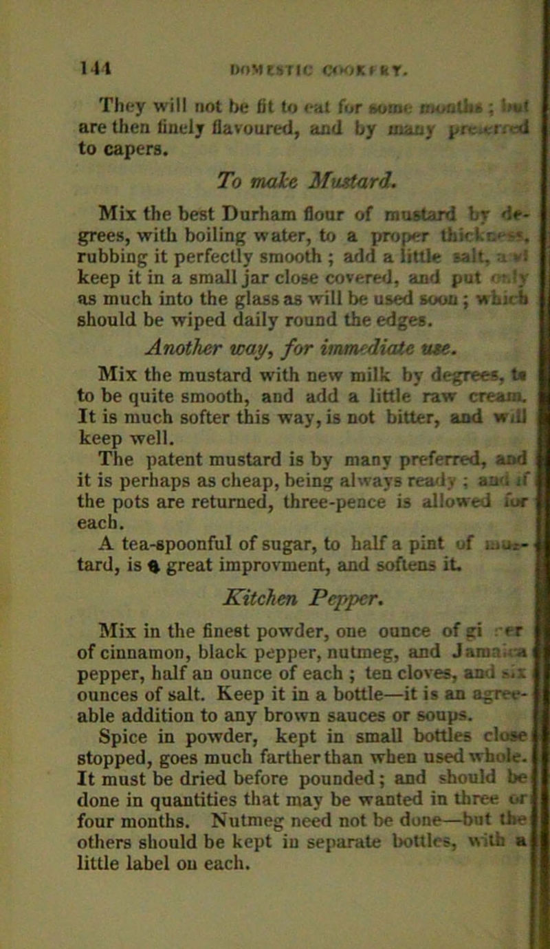 They will not be fit to eat for »omi looiitJie ; !iu( are then finely flavoured, and by many pr-.- .-.-m-d to capers. To make Mustard. Mix the best Durham flour of mustard br de- grees, with boiling water, to a proper thkl.r.'-s«, rubbing it perfectly smooth ; add a little salt, -i vi keep it in a small jar close coveriKJ, and put < ■.!_>- as much into the glass as will be used soon ; wLicb should be wiped daily round the edges. Another way, for immediate use. Mix the mustard with new milk by degrees, U to be quite smooth, and add a little raw cream. It is much softer this way, is not bitter, and will keep well. The patent mustard is by many preferred, and it is perhaps as cheap, being always remly ; au'i if the pots are returned, three-pence is allowed for each. A tea-spoonful of sugar, to half a pint of moi- tard, is ^ great improvment, and softens it. Kitchen Pepper. Mix in the finest powder, one ounce of gi . er of cinnamon, black pepper, nutmeg, and Jamaira i pepper, half an ounce of each ; ten cloves, and ounces of salt. Keep it in a bottle—it is an agree- able addition to any brown sauces or soups. Spice in powder, kept in small bottles close stopped, goes much farther than when used whole. It must be dried before pounded; and should be done in quantities that may be wanted in three or four months. Nutmeg need not be done—but the others should be kept in separate bottles, w ith a little label on each.