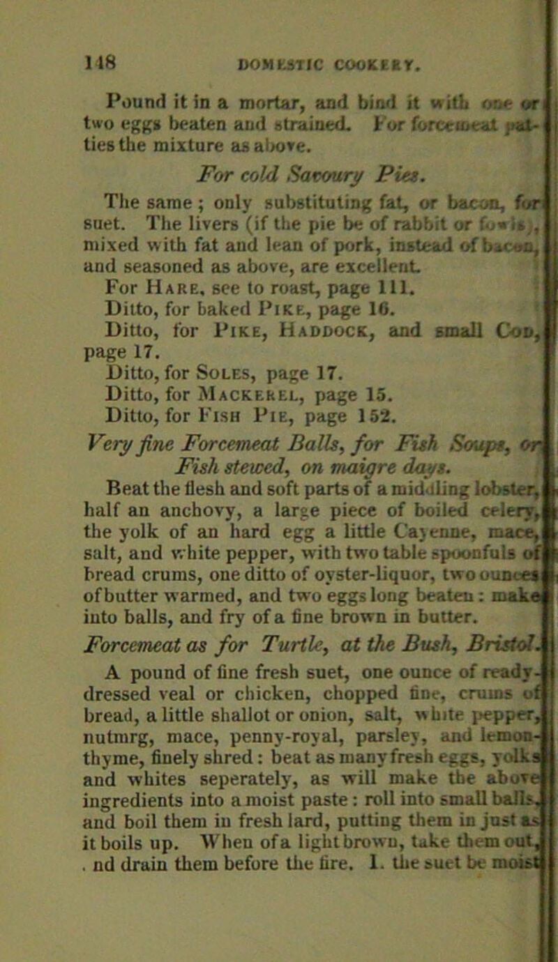 ns Pound it in a mortar, and bind it with o:i«- or two cgK» beaten and strained, t or forccioeat jiat- tieg the mixture as al>ove. For cold Savoury Pia. The same; only substituting fat, or bacoa, for suet. The livers (if the pie be of rabbit or t.f'm , mixed with fat aud lean of pork, instead of bi< 'jn, and seasoned as above, are excellent For Hare, see to roast, page 111. Ditto, for baked Pike, page 16. Ditto, for Pike, Haddock, and small Cod, page 17. Ditto, for Soles, page 17. Ditto, for Mackerel, page 15. Ditto, for Fish Pie, page 152. Very fine Forcemeat Balls, for Fish Soups, Or Fish stewed, on maigre days. Beat the flesh and soft parts of a middling lobster, half an anchovy, a large piece of boiled celery, the yolk of an hard egg a little C'aj enne, mace, salt, and white pepper, with two table spoonfuls of bread crums, one ditto of oyster-liquor, two ounces of butter warmed, and two eggs long beaten: maka into balls, and fry of a fine brown in butter. Forcemeat as for Turtle, at the Bush, Bristol. A pound of fine fresh suet, one ounce of ready- dressed veal or chicken, chopped fine, crums of bread, a little shallot or onion, salt, white jjepper, nutnirg, mace, penny-royal, parsley, and lemoo- thyme, finely shred: beat as many fresh eggs, yolks and whites separately, as will make the above ingredients into a moist paste : roll into small balls, and boil them in fresh lard, putting them in jnsta.s it boils up. When ofa lightbrown, take them out, . nd drain them before the fire. 1. the suet be moist