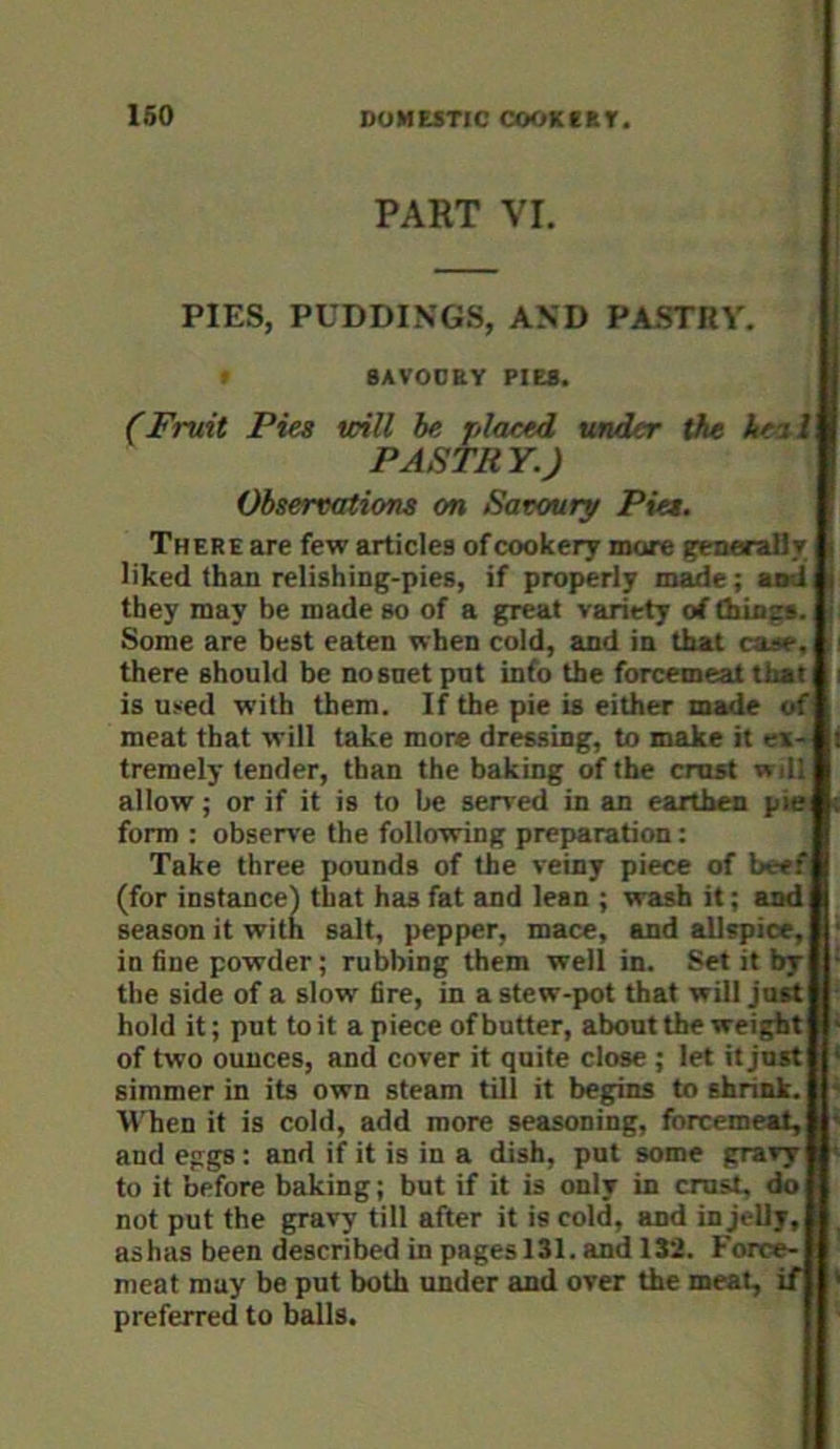 160 PART VI. PIES, PUDDINGS, AND PASTRY. BAVOOEY PIES. (Fruit Pies will he placed under the ke%l PASTRY.) Observations on Savoury Pies, There are few articles of cookery more genaraRr liked than relishing-pies, if properly m^e; aad they may be made so of a great variety of thing*. Some are best eaten when cold, and in that case, there should be nosnet pnt info the forcemeat that is u>ed with them. If the pie is either made of meat that will take more dressing, to make it ex- tremely tender, than the baking of the cmst will allow; or if it is to be served in an earthen pie form : obsem'e the following preparation; Take three pounds of the veiny piece of beef (for instance) that has fat and lean ; wash it; and season it with salt, pepper, mace, and allspice. in fine powder; rubbing them well in. Set it by the side of a slow' fire, in a stew-pot that will just hold it; put to it a piece of butter, about the weight of two ounces, and cover it quite close ; let it just simmer in its own steam till it begins to shrink. W'hen it is cold, add more seasoning, forcemeat, and eggs; and if it is in a dish, put some gravy to it before baking; but if it is only in crust, do not put the gravy till after it is cold, and in jelly, ashas been described in pages 131. and 132. Force- meat may be put both under and over the meat, if preferred to balls.