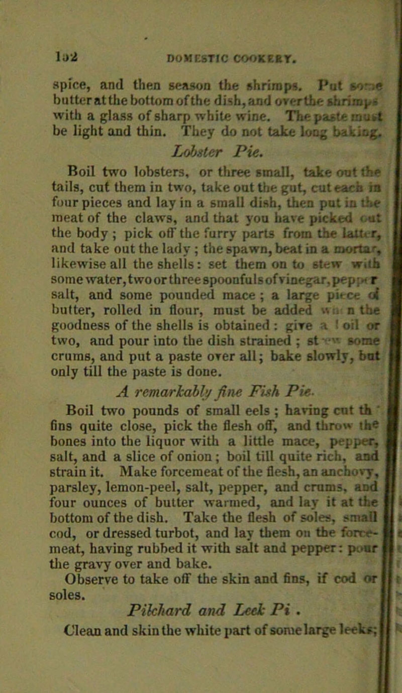 lu'i spice, ami then season the shrimp*. Put so-;* butter at tiie bottom of the dish,and over the sbrimpi with a glass of sharp white wine. The paste mukt be light and thin. They do not take long baking. Lobster Pie. Boil two lobsters, or three small, take out the tails, cut them in two, take out the gut, cut each ia four pieces and lay in a small dish, then put in the meat of the claws, and that you have picked < ut the body ; pick off the furry parts from the lait. r, and take out the lady ; the spawn, beat in a mortar, likewise all the shells: set them on to stew with some water, two or three spoonfuls of vinegar, pepi« r salt, and some pounded mace ; a large pit ce <i butter, rolled in flour, must be added n the goodness of the shells is obtained : give a ' oil or two, and pour into the dish strained ; st some crums, and put a paste over all; bake slowly, but only till the paste is done. A remarkably fine Fish Pie. Boil two pounds of small eels ; having cut th ' fins quite close, pick the flesh oflT, and throw the bones into tlie liquor with a little mace, pepper, salt, and a slice of onion; boil till quite rich, and strain it. Make forcemeat of the flesh, an anchovy, parsley, lemon-peel, salt, pepper, and crums, and four ounces of butter warmed, and lay it at the bottom of the dish. Take the flesh of soles, small cod, or dressed turbot, and lay them on the forre- meat, having rubbed it with salt and pepper: pour tlie gravy over and bake. H > Observe to take oflf the skin and fins, if cod or || t soles. II ' Pilchard and Leek Pi . || Clean and skin the white part of some large leeks; il *.