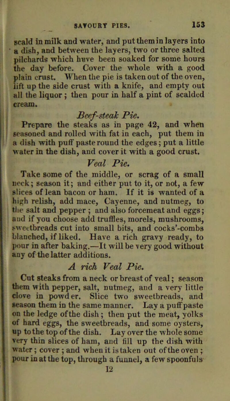 scald in milk and wafer, and put them in layers into ■ a dish, and between the layers, two or three salted pilchards which have been so^ed for some hours the day before. Cover the whole with a good plain crust. When the pie is taken out of the oven, lift up the side crust with a knife, and empty out all the liquor; then pour in half a pint of scalded cream. Beef-steak Pie. Prepare the steaks as in page 42, and when seasoned and rolled with fat in each, put them in a dish with puff paste round the edges; put a little water in the dish, and cover it with a good crust. Veal Pie. Take some of the middle, or scrag of a small neck; season it; and either put to it, or not, a few slices of lean bacon or ham. If it is wanted of a high relish, add mace, Cayenne, and nutmeg, to the salt and pepper ; and also forcemeat and eggs; and if you choose add truffles, morels, mushrooms, sweetbreads cut into small bits, and cocks’-combs blanched, if liked. Have a rich gravy ready, to jiour in after baking.—It will be very good without any of the latter additions. A rich Veal Pie. Cut steaks from a neck or breast of veal; season them with pepper, salt, nutmeg, and a very little clove in powder. Slice two sweetbreads, and season them in the same manner. Lay a puff paste on the ledge of the dish; then put the meat, yolks of hard eggs, the sweetbreads, and some oysters, up to the top of the dish. Lay over the whole some very thin slices of ham, and fill up the dish with water; cover; and when it is taken out of the oven ; pour in at the top, through a funnel, a few spoonfuls 12