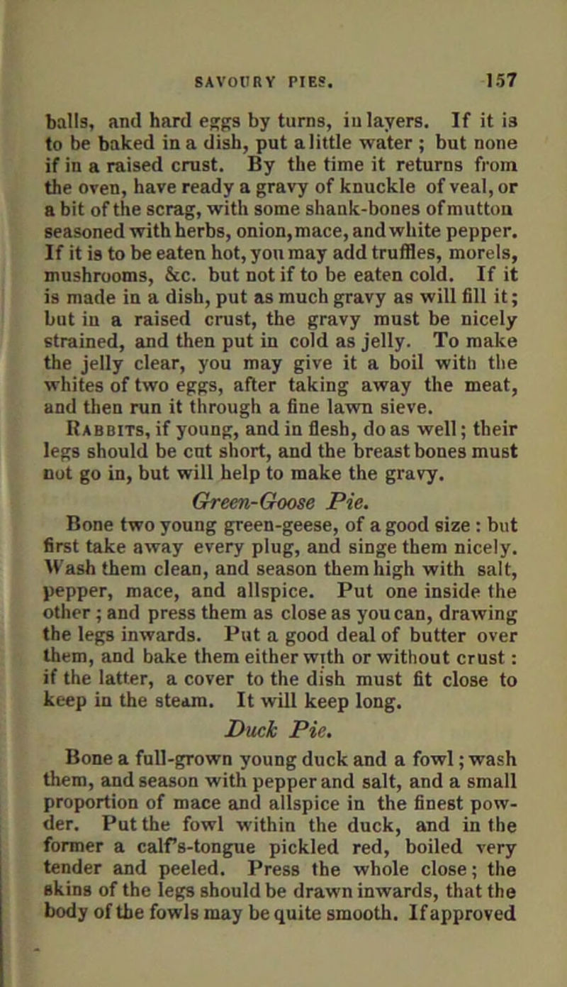 balls, and hard egffs by turns, in layers. If it is to be baked in a dish, put a little water ; but none if in a raised crust. By the time it returns from the oven, have ready a gravy of knuckle of veal, or a bit of the scrag, with some shank-bones of mutton seasoned with herbs, onion,mace, and white pepper. If it is to be eaten hot, yon may add truffles, morels, mushrooms, &c. but not if to be eaten cold. If it is made in a dish, put as much gravy as will fill it; but in a raised crust, the gravy must be nicely strained, and then put in cold as jelly. To make the jelly clear, you may give it a boil with the whites of two eggs, after taking away the meat, and then run it through a fine lawn sieve. Rabbits, if young, and in flesh, do as well; their legs should be cut short, and the breast bones must nut go in, but will help to make the gravy. Green-Goose Pie. Bone two young green-geese, of a good size ; but first take away every plug, and singe them nicely. Wash them clean, and season them high with salt, pepper, mace, and allspice. Put one inside the other; and press them as close as you can, drawing the legs inwards. Put a good deal of butter over them, and bake them either with or without crust: if the latter, a cover to the dish must fit close to keep in the steam. It will keep long. Dtick Pie. Bone a full-grown young duck and a fowl; wash them, and season with pepper and salt, and a small proportion of mace and allspice in the finest pow- der. Put the fowl within the duck, and in the former a calfs-tongue pickled red, boiled very tender and peeled. Press the whole close; the skins of the legs should be drawn inwards, that the body of the fowls may be quite smooth. If approved