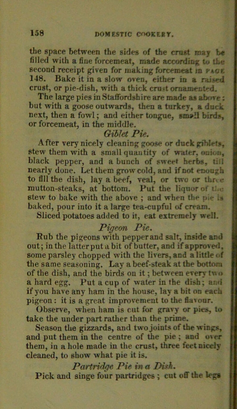 the space between the sides of the crust roajr b« filled with a fine forcemeat, made accordioi; U. the second receipt given for making forcemeat in pace 148. Bake it in a slow oven, either in a raided crust, or pie-dish, with athickcruftomameiiied. The large pies in Staffordshire are made as ah*ire: but with a goose outwards, then a turkey, a duck next, then a fowl; and either tongue, small birds, or forcemeat, in the middle. Gihlet Pie, After very nicely cleaning goose or duck giblets, stew them with a small quantity of water, ouii.ii, black pepper, and a bunch of sweet herbs, till nearly done. Let them grow cold, and if not enough to fill the dish, lay a beef, veal, or two or thr^e mutton-steaks, at bottom. Put the liquor of if,.- stew to bake with the above ; and when the pie is baked, pour into it a large tea-cupful of cream. Sliced potatoes added to it, eat extremely well. Pigeon Pie. Rub the pigeons with pepperand salt, inside and out; in the laiterputabit of butter, and if approve<l. some parsley chopped with the livers, and a little of the same seasoning. Lay a beef-steak at the bottom of the dish, and the birds on it; between every tw o a hard egg. Put a cup of water in the dish; and if you have any ham in the house, lay a bit on each pigeon; it is a great improvement to the flavour. Observe, when ham is cut for gravy or pies, to take the under part rather than the prime. Season the gizzards, and two joints of the wings, and put them in the centre of the pie ; and over them, in a hole made in tlie crust, three feet nicely cleaned, to show what pie it is. Partridge Pie in a Dish. Pick and singe four partridges ; cut ofl^ the lega