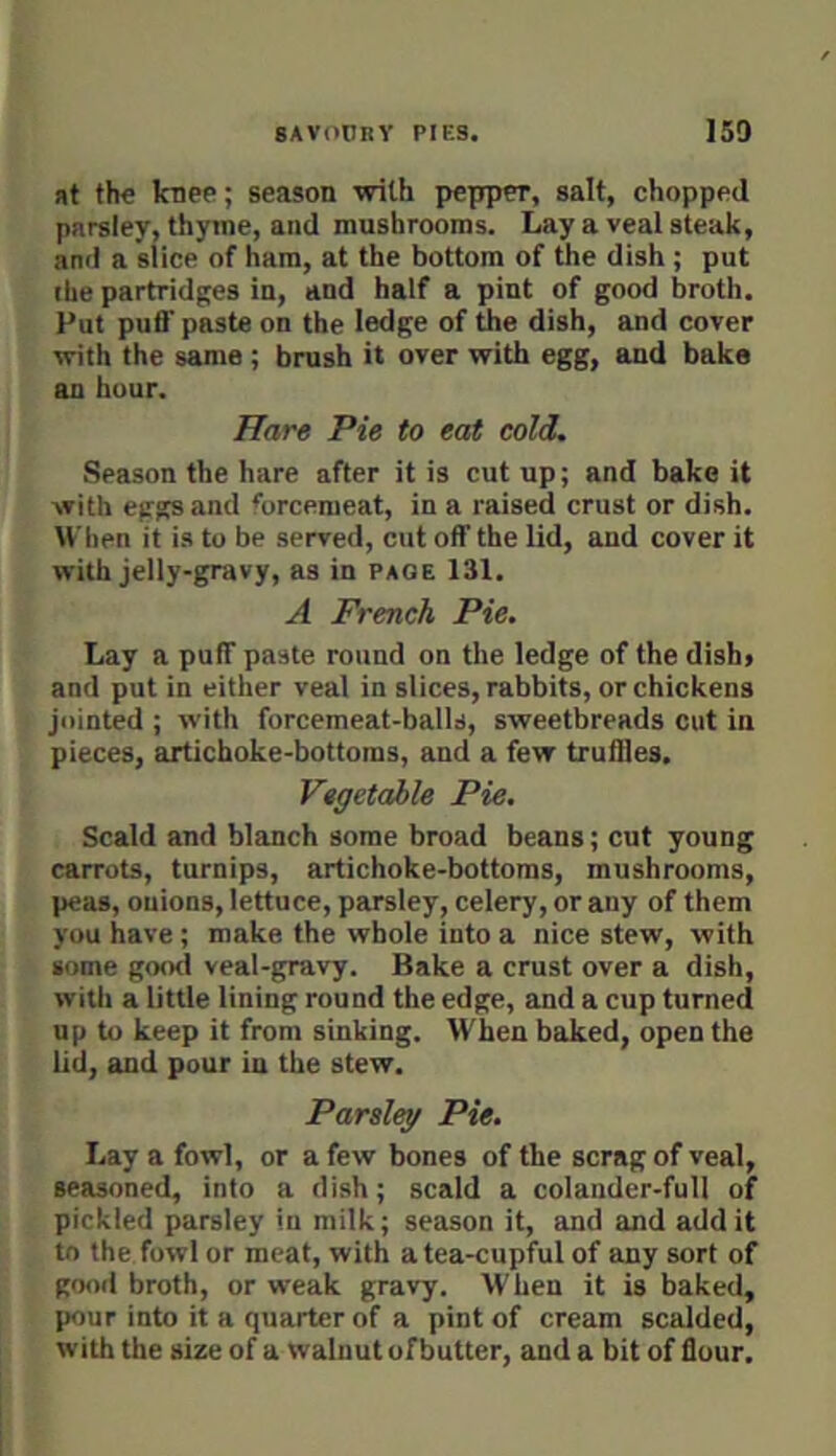 at the knee; season with pepper, salt, chopped parsley, thyme, and mushrooms. Lay a veal steak, and a slice of ham, at the bottom of the dish ; put the partridges in, and half a pint of good broth. Put puff paste on the ledge of the dish, and cover with the same ; brush it over with egg, and bake an hour. Hare Pie to eat cold. Season the hare after it is cut up; and bake it with eggs and forcemeat, in a raised crust or dish. When it is to be served, cut off the lid, and cover it with jelly-gravy, as in page 131. A French Pie. Lay a puff paste round on the ledge of the dish» and put in either veal in slices, rabbits, or chickens jointed ; with forcemeat-balls, sweetbreads cut in pieces, artichoke-bottoms, and a few truffles. Vagetahle Pie, Scald and blanch some broad beans; cut young carrots, turnips, artichoke-bottoms, mushrooms, peas, onions, lettuce, parsley, celery, or any of them you have ; make the whole into a nice stew, with some good veal-gravy. Bake a crust over a dish, with a little lining round the edge, and a cup turned up to keep it from sinking. When baked, open the lid, and pour in the stew. Parsley Pie. Lay a fowl, or a few bones of the scrag of veal, seasoned, into a dish; scald a colander-full of pickled parsley in milk; season it, and and add it to the fowl or meat, with a tea-cupful of any sort of good broth, or weak gravy. When it is baked, pour into it a quarter of a pint of cream scalded, with the size of a walnut of butter, and a bit of flour.
