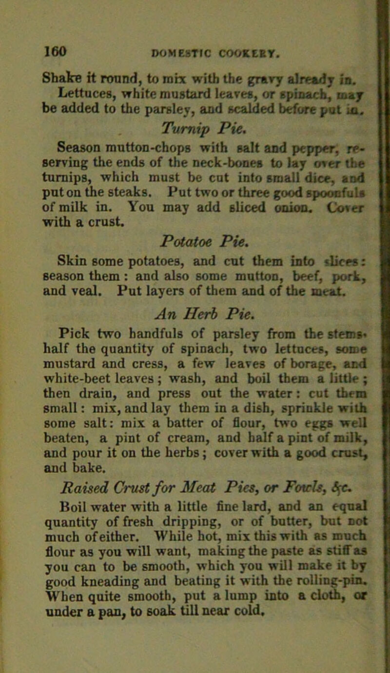 Shake it round, to mix with the grary already in. Lettuces, white mustard leaves, or spinach, may be added to the parsley, and scalded before put ia. Turnip Pie. Season mutton-chops with salt and pepper, re- serving the ends of the neck-bones to lay over the turnips, which must be cut into small dice, and put on the steaks. Put two or three good spooefuls of milk in. You may add sliced onion. Cover with a crust. Potatoe Pie. Skin some potatoes, and cut them into slices: season them : and also some mutton, beef, pork, and veal. Put layers of them and of the meat. An Herb Pie. Pick two handfuls of parsley from the stems' half the quantity of spinach, two lettuces, some mustard and cress, a few leaves of borage, and white-beet leaves ; wash, and boil them a little ; then drain, and press out the water: cut them small: mix, and lay them in a dish, sprinkle with some salt: mix a batter of flour, two eggs well beaten, a pint of cream, and half a pint of milk, and pour it on the herbs; cover with a good crust, and bake. Raised Crust for Meat Pies, or Fotcls, Boil water with a little fine lard, and an equal quantity of fresh dripping, or of butter, but not much of either. While hot, mix this with as much flour as you will want, making the paste as stiflTas you can to be smooth, which you will make it by good kneading and beating it with the rolling-pin. When quite smooth, put a lump into a cloth, or under a pan, to soak till near cold.